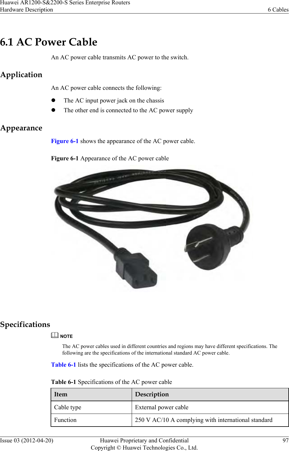 6.1 AC Power CableAn AC power cable transmits AC power to the switch.ApplicationAn AC power cable connects the following:lThe AC input power jack on the chassislThe other end is connected to the AC power supplyAppearanceFigure 6-1 shows the appearance of the AC power cable.Figure 6-1 Appearance of the AC power cable SpecificationsNOTEThe AC power cables used in different countries and regions may have different specifications. Thefollowing are the specifications of the international standard AC power cable.Table 6-1 lists the specifications of the AC power cable.Table 6-1 Specifications of the AC power cableItem DescriptionCable type External power cableFunction 250 V AC/10 A complying with international standardHuawei AR1200-S&amp;2200-S Series Enterprise RoutersHardware Description 6 CablesIssue 03 (2012-04-20) Huawei Proprietary and ConfidentialCopyright © Huawei Technologies Co., Ltd.97