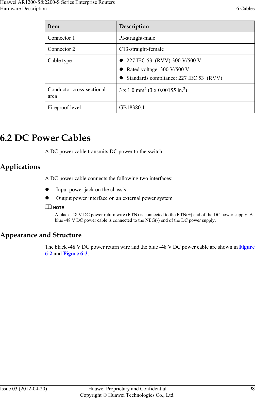 Item DescriptionConnector 1 PI-straight-maleConnector 2 C13-straight-femaleCable type l227 IEC 53  (RVV)-300 V/500 VlRated voltage: 300 V/500 VlStandards compliance: 227 IEC 53  (RVV)Conductor cross-sectionalarea3 x 1.0 mm2 (3 x 0.00155 in.2)Fireproof level GB18380.1 6.2 DC Power CablesA DC power cable transmits DC power to the switch.ApplicationsA DC power cable connects the following two interfaces:lInput power jack on the chassislOutput power interface on an external power systemNOTEA black -48 V DC power return wire (RTN) is connected to the RTN(+) end of the DC power supply. Ablue -48 V DC power cable is connected to the NEG(-) end of the DC power supply.Appearance and StructureThe black -48 V DC power return wire and the blue -48 V DC power cable are shown in Figure6-2 and Figure 6-3.Huawei AR1200-S&amp;2200-S Series Enterprise RoutersHardware Description 6 CablesIssue 03 (2012-04-20) Huawei Proprietary and ConfidentialCopyright © Huawei Technologies Co., Ltd.98