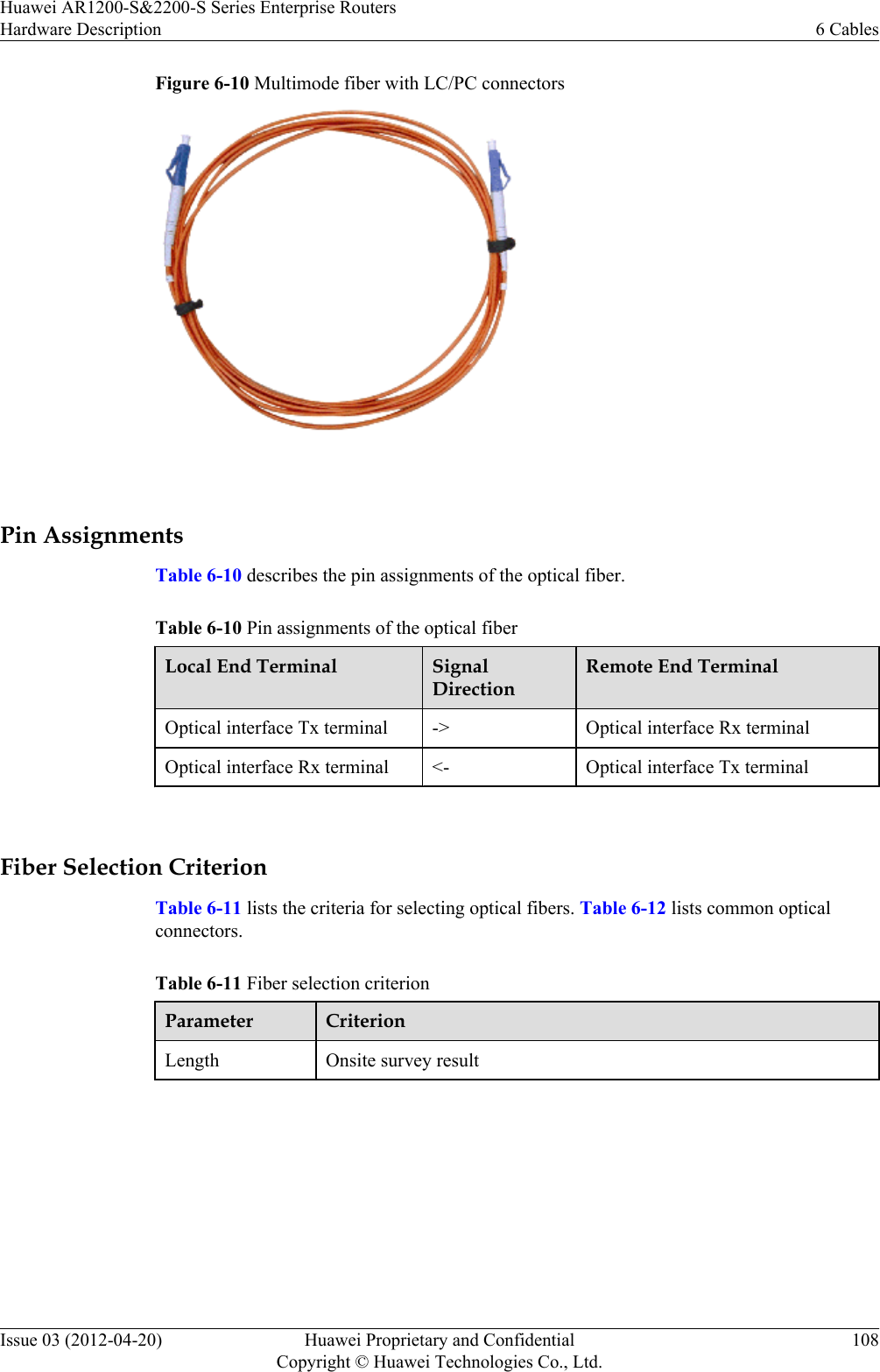 Figure 6-10 Multimode fiber with LC/PC connectors Pin AssignmentsTable 6-10 describes the pin assignments of the optical fiber.Table 6-10 Pin assignments of the optical fiberLocal End Terminal SignalDirectionRemote End TerminalOptical interface Tx terminal -&gt; Optical interface Rx terminalOptical interface Rx terminal &lt;- Optical interface Tx terminal Fiber Selection CriterionTable 6-11 lists the criteria for selecting optical fibers. Table 6-12 lists common opticalconnectors.Table 6-11 Fiber selection criterionParameter CriterionLength Onsite survey resultHuawei AR1200-S&amp;2200-S Series Enterprise RoutersHardware Description 6 CablesIssue 03 (2012-04-20) Huawei Proprietary and ConfidentialCopyright © Huawei Technologies Co., Ltd.108