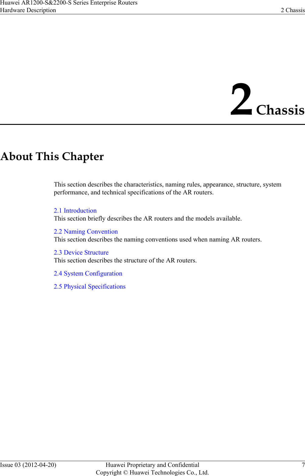 2 ChassisAbout This ChapterThis section describes the characteristics, naming rules, appearance, structure, systemperformance, and technical specifications of the AR routers.2.1 IntroductionThis section briefly describes the AR routers and the models available.2.2 Naming ConventionThis section describes the naming conventions used when naming AR routers.2.3 Device StructureThis section describes the structure of the AR routers.2.4 System Configuration2.5 Physical SpecificationsHuawei AR1200-S&amp;2200-S Series Enterprise RoutersHardware Description 2 ChassisIssue 03 (2012-04-20) Huawei Proprietary and ConfidentialCopyright © Huawei Technologies Co., Ltd.7