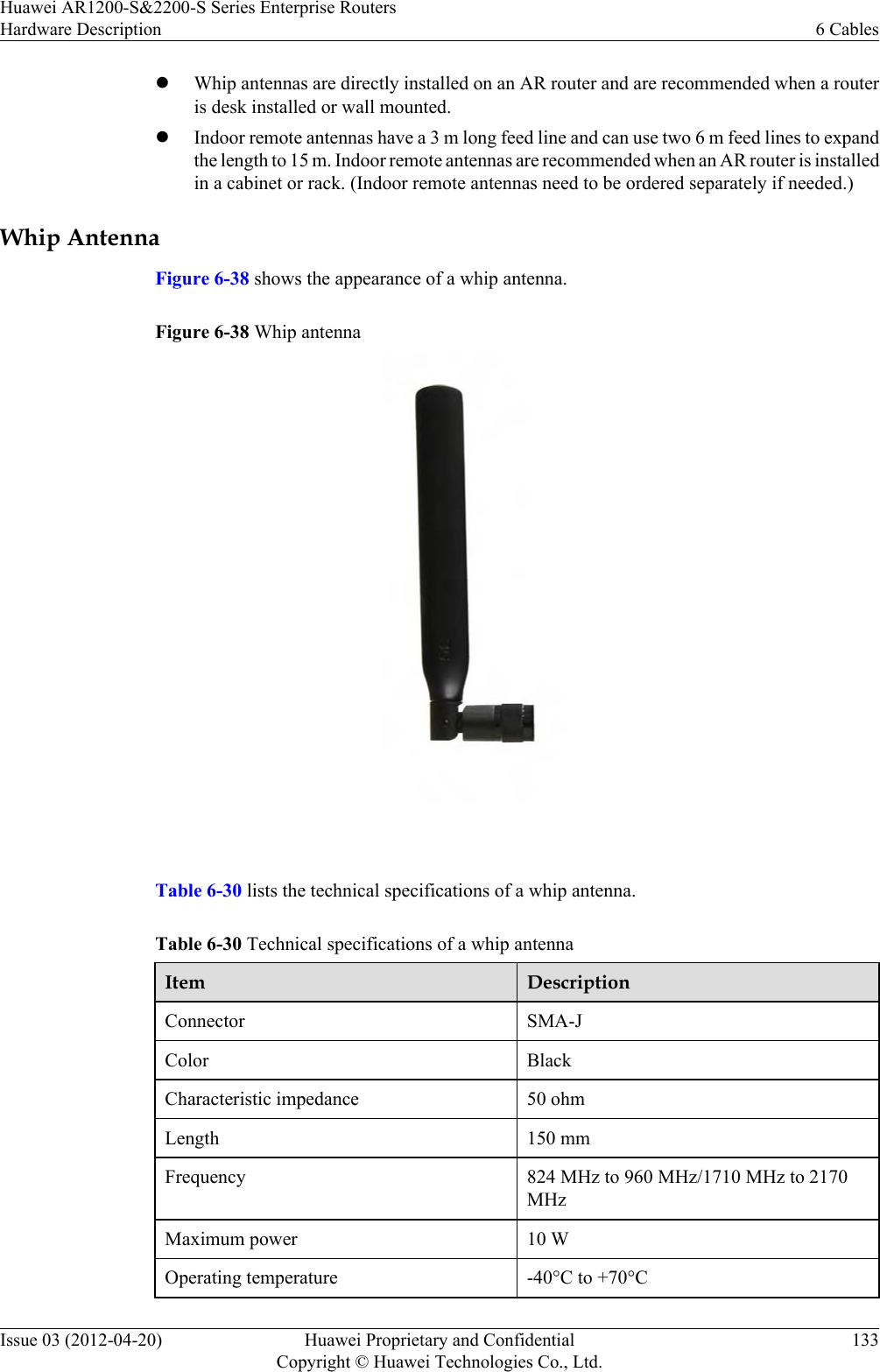 lWhip antennas are directly installed on an AR router and are recommended when a routeris desk installed or wall mounted.lIndoor remote antennas have a 3 m long feed line and can use two 6 m feed lines to expandthe length to 15 m. Indoor remote antennas are recommended when an AR router is installedin a cabinet or rack. (Indoor remote antennas need to be ordered separately if needed.)Whip AntennaFigure 6-38 shows the appearance of a whip antenna.Figure 6-38 Whip antenna Table 6-30 lists the technical specifications of a whip antenna.Table 6-30 Technical specifications of a whip antennaItem DescriptionConnector SMA-JColor BlackCharacteristic impedance 50 ohmLength 150 mmFrequency 824 MHz to 960 MHz/1710 MHz to 2170MHzMaximum power 10 WOperating temperature -40°C to +70°CHuawei AR1200-S&amp;2200-S Series Enterprise RoutersHardware Description 6 CablesIssue 03 (2012-04-20) Huawei Proprietary and ConfidentialCopyright © Huawei Technologies Co., Ltd.133