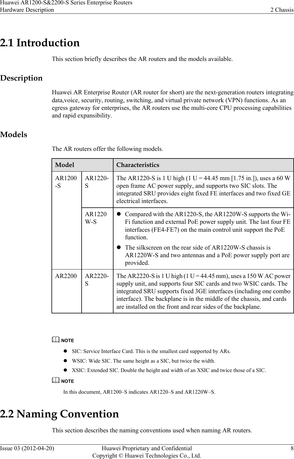 2.1 IntroductionThis section briefly describes the AR routers and the models available.DescriptionHuawei AR Enterprise Router (AR router for short) are the next-generation routers integratingdata,voice, security, routing, switching, and virtual private network (VPN) functions. As anegress gateway for enterprises, the AR routers use the multi-core CPU processing capabilitiesand rapid expansibility.ModelsThe AR routers offer the following models.Model CharacteristicsAR1200-SAR1220-SThe AR1220-S is 1 U high (1 U = 44.45 mm [1.75 in.]), uses a 60 Wopen frame AC power supply, and supports two SIC slots. Theintegrated SRU provides eight fixed FE interfaces and two fixed GEelectrical interfaces.AR1220W-SlCompared with the AR1220-S, the AR1220W-S supports the Wi-Fi function and external PoE power supply unit. The last four FEinterfaces (FE4-FE7) on the main control unit support the PoEfunction.lThe silkscreen on the rear side of AR1220W-S chassis isAR1220W-S and two antennas and a PoE power supply port areprovided.AR2200 AR2220-SThe AR2220-S is 1 U high (1 U = 44.45 mm), uses a 150 W AC powersupply unit, and supports four SIC cards and two WSIC cards. Theintegrated SRU supports fixed 3GE interfaces (including one combointerface). The backplane is in the middle of the chassis, and cardsare installed on the front and rear sides of the backplane. NOTElSIC: Service Interface Card. This is the smallest card supported by ARs.lWSIC: Wide SIC. The same height as a SIC, but twice the width.lXSIC: Extended SIC. Double the height and width of an XSIC and twice those of a SIC.NOTEIn this document, AR1200–S indicates AR1220–S and AR1220W–S.2.2 Naming ConventionThis section describes the naming conventions used when naming AR routers.Huawei AR1200-S&amp;2200-S Series Enterprise RoutersHardware Description 2 ChassisIssue 03 (2012-04-20) Huawei Proprietary and ConfidentialCopyright © Huawei Technologies Co., Ltd.8