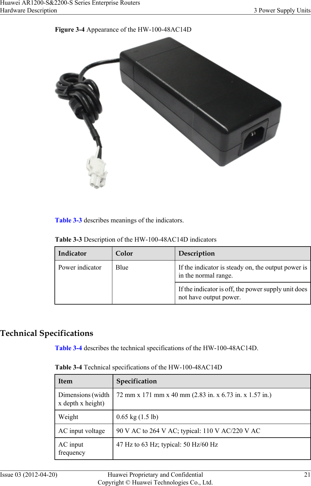 Figure 3-4 Appearance of the HW-100-48AC14D Table 3-3 describes meanings of the indicators.Table 3-3 Description of the HW-100-48AC14D indicatorsIndicator Color DescriptionPower indicator Blue If the indicator is steady on, the output power isin the normal range.If the indicator is off, the power supply unit doesnot have output power. Technical SpecificationsTable 3-4 describes the technical specifications of the HW-100-48AC14D.Table 3-4 Technical specifications of the HW-100-48AC14DItem SpecificationDimensions (widthx depth x height)72 mm x 171 mm x 40 mm (2.83 in. x 6.73 in. x 1.57 in.)Weight 0.65 kg (1.5 lb)AC input voltage 90 V AC to 264 V AC; typical: 110 V AC/220 V ACAC inputfrequency47 Hz to 63 Hz; typical: 50 Hz/60 HzHuawei AR1200-S&amp;2200-S Series Enterprise RoutersHardware Description 3 Power Supply UnitsIssue 03 (2012-04-20) Huawei Proprietary and ConfidentialCopyright © Huawei Technologies Co., Ltd.21