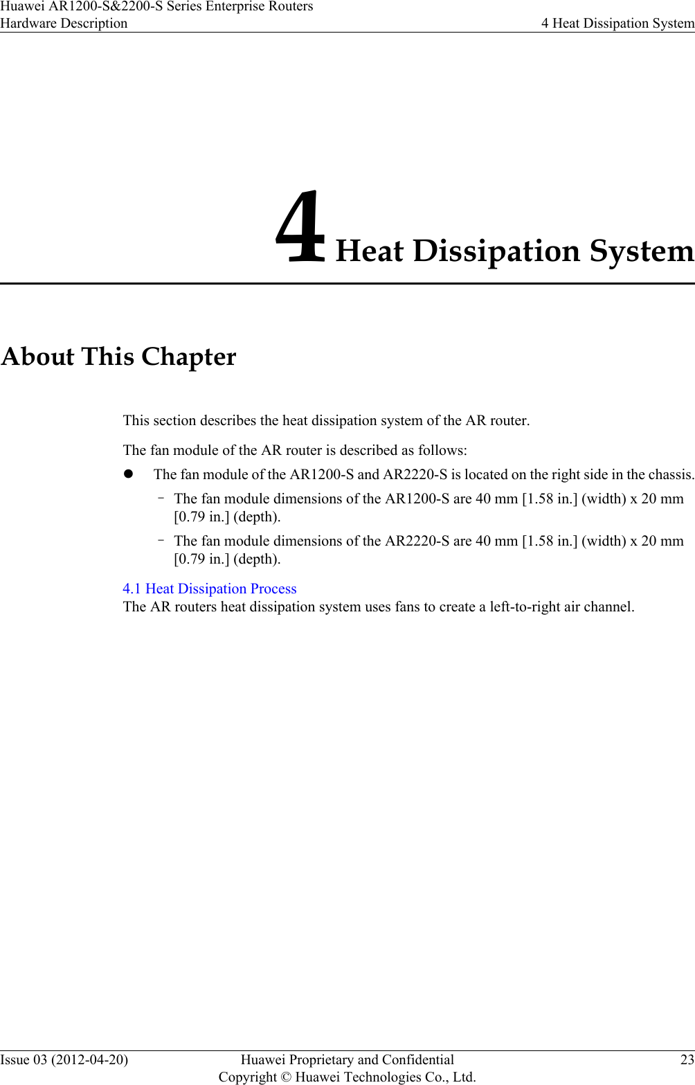 4 Heat Dissipation SystemAbout This ChapterThis section describes the heat dissipation system of the AR router.The fan module of the AR router is described as follows:lThe fan module of the AR1200-S and AR2220-S is located on the right side in the chassis.–The fan module dimensions of the AR1200-S are 40 mm [1.58 in.] (width) x 20 mm[0.79 in.] (depth).–The fan module dimensions of the AR2220-S are 40 mm [1.58 in.] (width) x 20 mm[0.79 in.] (depth).4.1 Heat Dissipation ProcessThe AR routers heat dissipation system uses fans to create a left-to-right air channel.Huawei AR1200-S&amp;2200-S Series Enterprise RoutersHardware Description 4 Heat Dissipation SystemIssue 03 (2012-04-20) Huawei Proprietary and ConfidentialCopyright © Huawei Technologies Co., Ltd.23