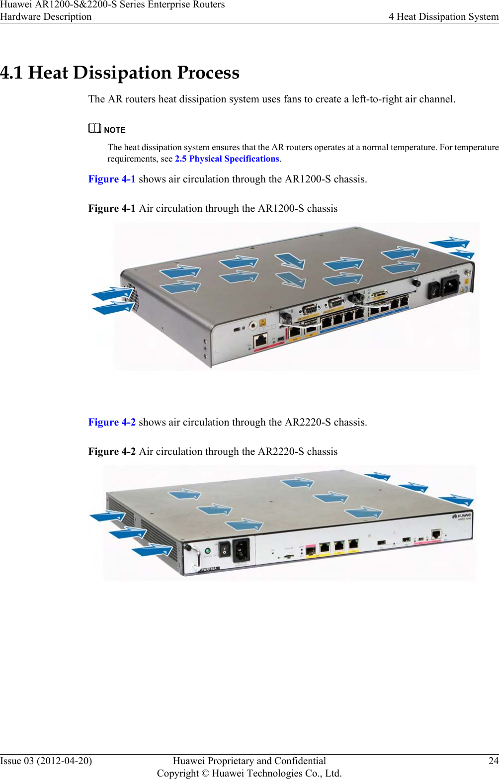 4.1 Heat Dissipation ProcessThe AR routers heat dissipation system uses fans to create a left-to-right air channel.NOTEThe heat dissipation system ensures that the AR routers operates at a normal temperature. For temperaturerequirements, see 2.5 Physical Specifications.Figure 4-1 shows air circulation through the AR1200-S chassis.Figure 4-1 Air circulation through the AR1200-S chassis Figure 4-2 shows air circulation through the AR2220-S chassis.Figure 4-2 Air circulation through the AR2220-S chassis Huawei AR1200-S&amp;2200-S Series Enterprise RoutersHardware Description 4 Heat Dissipation SystemIssue 03 (2012-04-20) Huawei Proprietary and ConfidentialCopyright © Huawei Technologies Co., Ltd.24