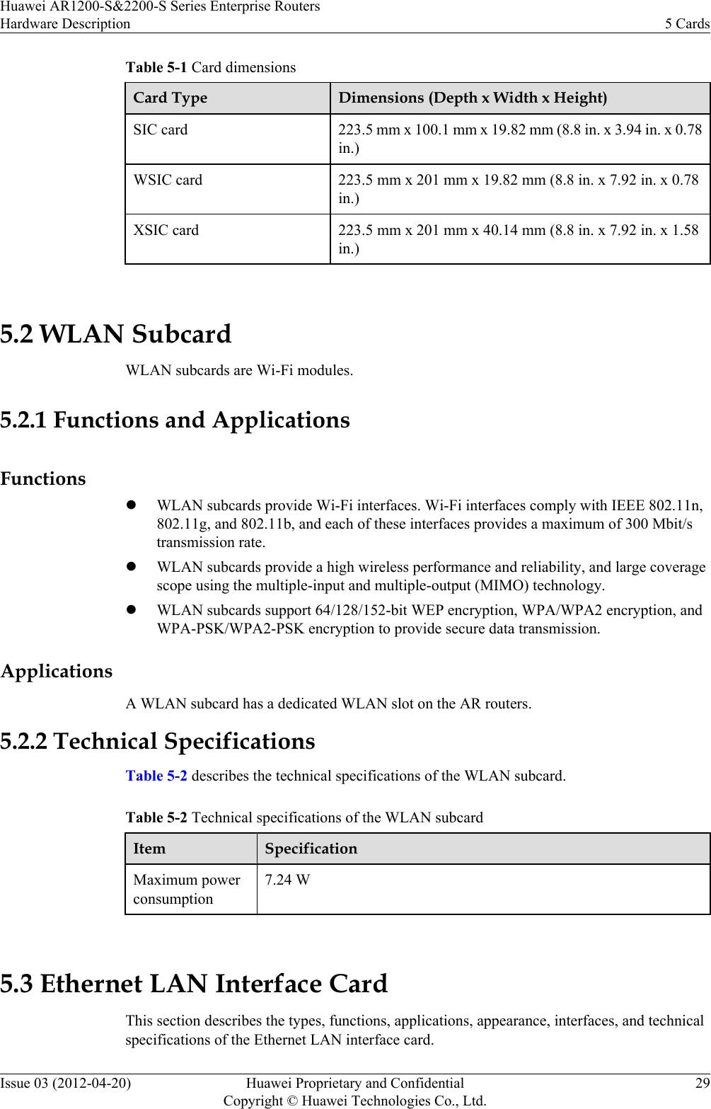 Table 5-1 Card dimensionsCard Type Dimensions (Depth x Width x Height)SIC card 223.5 mm x 100.1 mm x 19.82 mm (8.8 in. x 3.94 in. x 0.78in.)WSIC card 223.5 mm x 201 mm x 19.82 mm (8.8 in. x 7.92 in. x 0.78in.)XSIC card 223.5 mm x 201 mm x 40.14 mm (8.8 in. x 7.92 in. x 1.58in.) 5.2 WLAN SubcardWLAN subcards are Wi-Fi modules.5.2.1 Functions and ApplicationsFunctionslWLAN subcards provide Wi-Fi interfaces. Wi-Fi interfaces comply with IEEE 802.11n,802.11g, and 802.11b, and each of these interfaces provides a maximum of 300 Mbit/stransmission rate.lWLAN subcards provide a high wireless performance and reliability, and large coveragescope using the multiple-input and multiple-output (MIMO) technology.lWLAN subcards support 64/128/152-bit WEP encryption, WPA/WPA2 encryption, andWPA-PSK/WPA2-PSK encryption to provide secure data transmission.ApplicationsA WLAN subcard has a dedicated WLAN slot on the AR routers.5.2.2 Technical SpecificationsTable 5-2 describes the technical specifications of the WLAN subcard.Table 5-2 Technical specifications of the WLAN subcardItem SpecificationMaximum powerconsumption7.24 W 5.3 Ethernet LAN Interface CardThis section describes the types, functions, applications, appearance, interfaces, and technicalspecifications of the Ethernet LAN interface card.Huawei AR1200-S&amp;2200-S Series Enterprise RoutersHardware Description 5 CardsIssue 03 (2012-04-20) Huawei Proprietary and ConfidentialCopyright © Huawei Technologies Co., Ltd.29