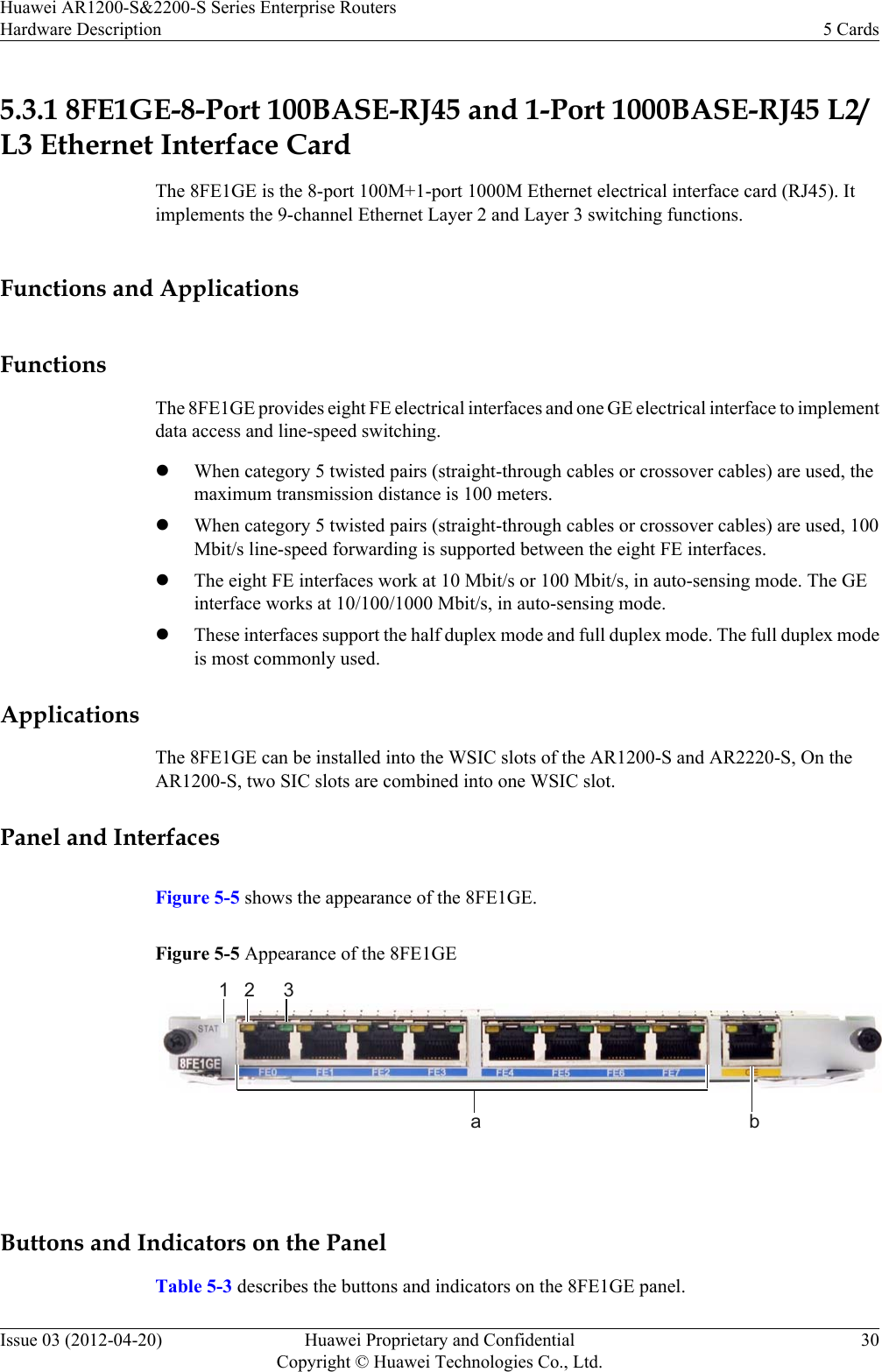 5.3.1 8FE1GE-8-Port 100BASE-RJ45 and 1-Port 1000BASE-RJ45 L2/L3 Ethernet Interface CardThe 8FE1GE is the 8-port 100M+1-port 1000M Ethernet electrical interface card (RJ45). Itimplements the 9-channel Ethernet Layer 2 and Layer 3 switching functions.Functions and ApplicationsFunctionsThe 8FE1GE provides eight FE electrical interfaces and one GE electrical interface to implementdata access and line-speed switching.lWhen category 5 twisted pairs (straight-through cables or crossover cables) are used, themaximum transmission distance is 100 meters.lWhen category 5 twisted pairs (straight-through cables or crossover cables) are used, 100Mbit/s line-speed forwarding is supported between the eight FE interfaces.lThe eight FE interfaces work at 10 Mbit/s or 100 Mbit/s, in auto-sensing mode. The GEinterface works at 10/100/1000 Mbit/s, in auto-sensing mode.lThese interfaces support the half duplex mode and full duplex mode. The full duplex modeis most commonly used.ApplicationsThe 8FE1GE can be installed into the WSIC slots of the AR1200-S and AR2220-S, On theAR1200-S, two SIC slots are combined into one WSIC slot.Panel and InterfacesFigure 5-5 shows the appearance of the 8FE1GE.Figure 5-5 Appearance of the 8FE1GE31a b2 Buttons and Indicators on the PanelTable 5-3 describes the buttons and indicators on the 8FE1GE panel.Huawei AR1200-S&amp;2200-S Series Enterprise RoutersHardware Description 5 CardsIssue 03 (2012-04-20) Huawei Proprietary and ConfidentialCopyright © Huawei Technologies Co., Ltd.30