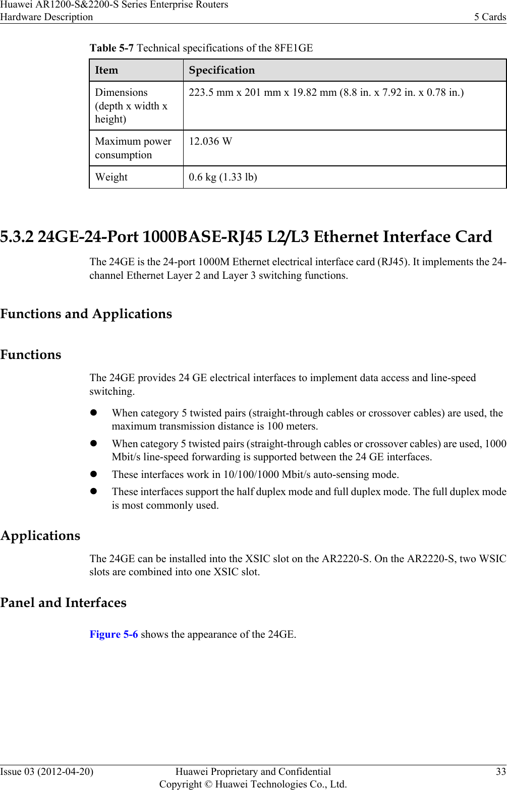 Table 5-7 Technical specifications of the 8FE1GEItem SpecificationDimensions(depth x width xheight)223.5 mm x 201 mm x 19.82 mm (8.8 in. x 7.92 in. x 0.78 in.)Maximum powerconsumption12.036 WWeight 0.6 kg (1.33 lb) 5.3.2 24GE-24-Port 1000BASE-RJ45 L2/L3 Ethernet Interface CardThe 24GE is the 24-port 1000M Ethernet electrical interface card (RJ45). It implements the 24-channel Ethernet Layer 2 and Layer 3 switching functions.Functions and ApplicationsFunctionsThe 24GE provides 24 GE electrical interfaces to implement data access and line-speedswitching.lWhen category 5 twisted pairs (straight-through cables or crossover cables) are used, themaximum transmission distance is 100 meters.lWhen category 5 twisted pairs (straight-through cables or crossover cables) are used, 1000Mbit/s line-speed forwarding is supported between the 24 GE interfaces.lThese interfaces work in 10/100/1000 Mbit/s auto-sensing mode.lThese interfaces support the half duplex mode and full duplex mode. The full duplex modeis most commonly used.ApplicationsThe 24GE can be installed into the XSIC slot on the AR2220-S. On the AR2220-S, two WSICslots are combined into one XSIC slot.Panel and InterfacesFigure 5-6 shows the appearance of the 24GE.Huawei AR1200-S&amp;2200-S Series Enterprise RoutersHardware Description 5 CardsIssue 03 (2012-04-20) Huawei Proprietary and ConfidentialCopyright © Huawei Technologies Co., Ltd.33
