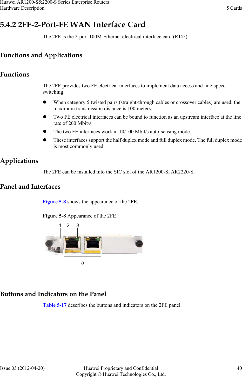 5.4.2 2FE-2-Port-FE WAN Interface CardThe 2FE is the 2-port 100M Ethernet electrical interface card (RJ45).Functions and ApplicationsFunctionsThe 2FE provides two FE electrical interfaces to implement data access and line-speedswitching.lWhen category 5 twisted pairs (straight-through cables or crossover cables) are used, themaximum transmission distance is 100 meters.lTwo FE electrical interfaces can be bound to function as an upstream interface at the linerate of 200 Mbit/s.lThe two FE interfaces work in 10/100 Mbit/s auto-sensing mode.lThese interfaces support the half duplex mode and full duplex mode. The full duplex modeis most commonly used.ApplicationsThe 2FE can be installed into the SIC slot of the AR1200-S, AR2220-S.Panel and InterfacesFigure 5-8 shows the appearance of the 2FE.Figure 5-8 Appearance of the 2FE12 3a Buttons and Indicators on the PanelTable 5-17 describes the buttons and indicators on the 2FE panel.Huawei AR1200-S&amp;2200-S Series Enterprise RoutersHardware Description 5 CardsIssue 03 (2012-04-20) Huawei Proprietary and ConfidentialCopyright © Huawei Technologies Co., Ltd.40