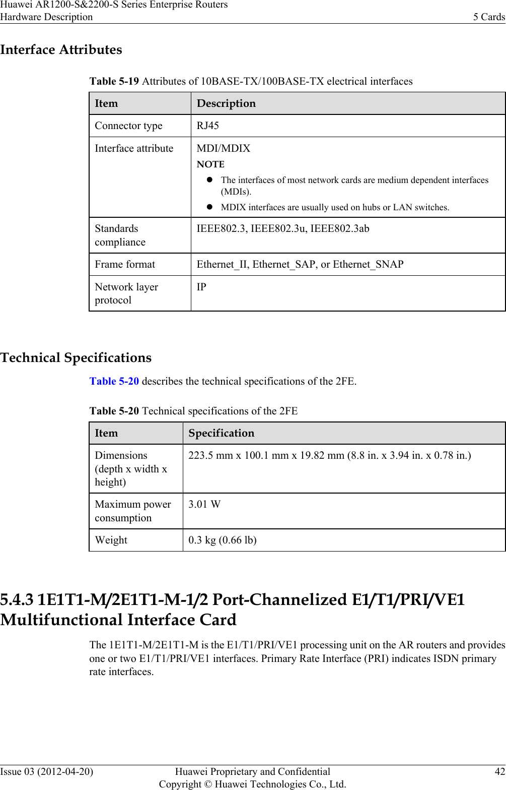 Interface AttributesTable 5-19 Attributes of 10BASE-TX/100BASE-TX electrical interfacesItem DescriptionConnector type RJ45Interface attribute MDI/MDIXNOTElThe interfaces of most network cards are medium dependent interfaces(MDIs).lMDIX interfaces are usually used on hubs or LAN switches.StandardscomplianceIEEE802.3, IEEE802.3u, IEEE802.3abFrame format Ethernet_II, Ethernet_SAP, or Ethernet_SNAPNetwork layerprotocolIP Technical SpecificationsTable 5-20 describes the technical specifications of the 2FE.Table 5-20 Technical specifications of the 2FEItem SpecificationDimensions(depth x width xheight)223.5 mm x 100.1 mm x 19.82 mm (8.8 in. x 3.94 in. x 0.78 in.)Maximum powerconsumption3.01 WWeight 0.3 kg (0.66 lb) 5.4.3 1E1T1-M/2E1T1-M-1/2 Port-Channelized E1/T1/PRI/VE1Multifunctional Interface CardThe 1E1T1-M/2E1T1-M is the E1/T1/PRI/VE1 processing unit on the AR routers and providesone or two E1/T1/PRI/VE1 interfaces. Primary Rate Interface (PRI) indicates ISDN primaryrate interfaces.Huawei AR1200-S&amp;2200-S Series Enterprise RoutersHardware Description 5 CardsIssue 03 (2012-04-20) Huawei Proprietary and ConfidentialCopyright © Huawei Technologies Co., Ltd.42