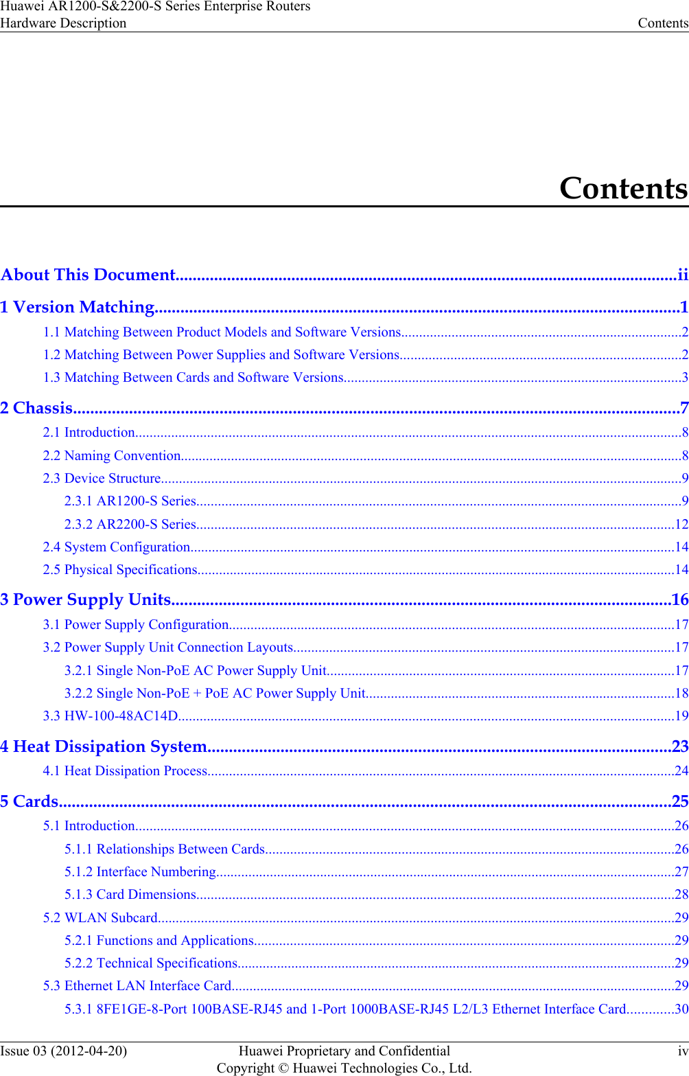 ContentsAbout This Document.....................................................................................................................ii1 Version Matching..........................................................................................................................11.1 Matching Between Product Models and Software Versions..............................................................................21.2 Matching Between Power Supplies and Software Versions..............................................................................21.3 Matching Between Cards and Software Versions..............................................................................................32 Chassis.............................................................................................................................................72.1 Introduction........................................................................................................................................................82.2 Naming Convention............................................................................................................................................82.3 Device Structure.................................................................................................................................................92.3.1 AR1200-S Series.......................................................................................................................................92.3.2 AR2200-S Series.....................................................................................................................................122.4 System Configuration.......................................................................................................................................142.5 Physical Specifications.....................................................................................................................................143 Power Supply Units....................................................................................................................163.1 Power Supply Configuration............................................................................................................................173.2 Power Supply Unit Connection Layouts..........................................................................................................173.2.1 Single Non-PoE AC Power Supply Unit.................................................................................................173.2.2 Single Non-PoE + PoE AC Power Supply Unit......................................................................................183.3 HW-100-48AC14D..........................................................................................................................................194 Heat Dissipation System............................................................................................................234.1 Heat Dissipation Process..................................................................................................................................245 Cards..............................................................................................................................................255.1 Introduction......................................................................................................................................................265.1.1 Relationships Between Cards..................................................................................................................265.1.2 Interface Numbering................................................................................................................................275.1.3 Card Dimensions.....................................................................................................................................285.2 WLAN Subcard................................................................................................................................................295.2.1 Functions and Applications.....................................................................................................................295.2.2 Technical Specifications..........................................................................................................................295.3 Ethernet LAN Interface Card............................................................................................................................295.3.1 8FE1GE-8-Port 100BASE-RJ45 and 1-Port 1000BASE-RJ45 L2/L3 Ethernet Interface Card.............30Huawei AR1200-S&amp;2200-S Series Enterprise RoutersHardware Description ContentsIssue 03 (2012-04-20) Huawei Proprietary and ConfidentialCopyright © Huawei Technologies Co., Ltd.iv