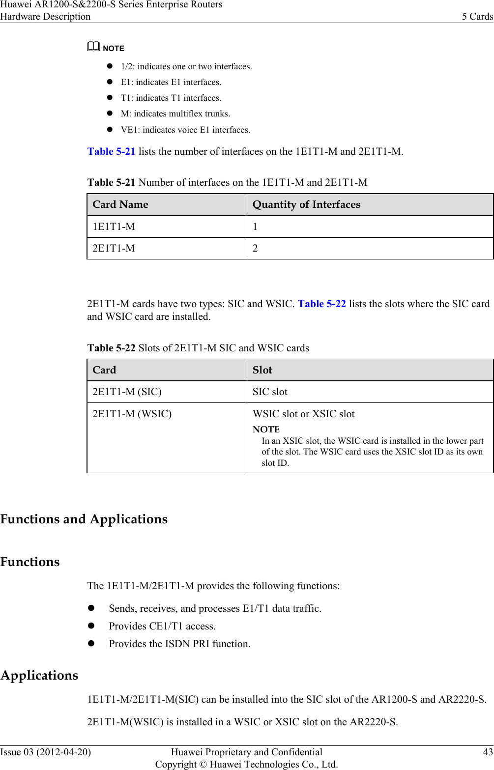 NOTEl1/2: indicates one or two interfaces.lE1: indicates E1 interfaces.lT1: indicates T1 interfaces.lM: indicates multiflex trunks.lVE1: indicates voice E1 interfaces.Table 5-21 lists the number of interfaces on the 1E1T1-M and 2E1T1-M.Table 5-21 Number of interfaces on the 1E1T1-M and 2E1T1-MCard Name Quantity of Interfaces1E1T1-M 12E1T1-M 2 2E1T1-M cards have two types: SIC and WSIC. Table 5-22 lists the slots where the SIC cardand WSIC card are installed.Table 5-22 Slots of 2E1T1-M SIC and WSIC cardsCard Slot2E1T1-M (SIC) SIC slot2E1T1-M (WSIC) WSIC slot or XSIC slotNOTEIn an XSIC slot, the WSIC card is installed in the lower partof the slot. The WSIC card uses the XSIC slot ID as its ownslot ID. Functions and ApplicationsFunctionsThe 1E1T1-M/2E1T1-M provides the following functions:lSends, receives, and processes E1/T1 data traffic.lProvides CE1/T1 access.lProvides the ISDN PRI function.Applications1E1T1-M/2E1T1-M(SIC) can be installed into the SIC slot of the AR1200-S and AR2220-S.2E1T1-M(WSIC) is installed in a WSIC or XSIC slot on the AR2220-S.Huawei AR1200-S&amp;2200-S Series Enterprise RoutersHardware Description 5 CardsIssue 03 (2012-04-20) Huawei Proprietary and ConfidentialCopyright © Huawei Technologies Co., Ltd.43