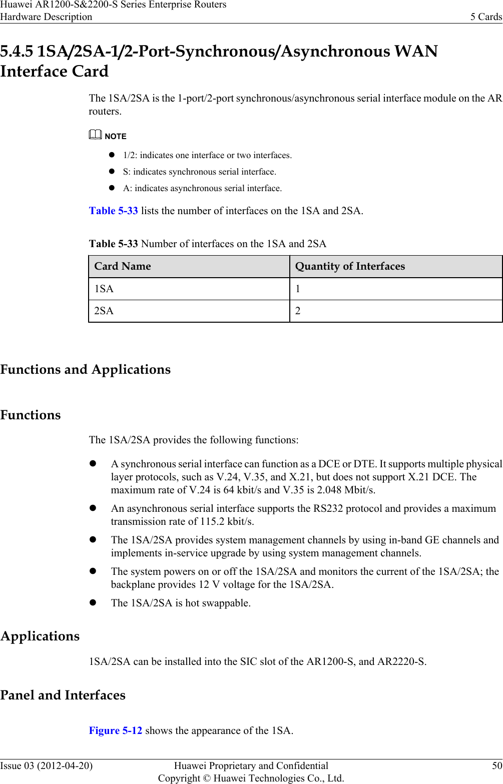 5.4.5 1SA/2SA-1/2-Port-Synchronous/Asynchronous WANInterface CardThe 1SA/2SA is the 1-port/2-port synchronous/asynchronous serial interface module on the ARrouters.NOTEl1/2: indicates one interface or two interfaces.lS: indicates synchronous serial interface.lA: indicates asynchronous serial interface.Table 5-33 lists the number of interfaces on the 1SA and 2SA.Table 5-33 Number of interfaces on the 1SA and 2SACard Name Quantity of Interfaces1SA 12SA 2 Functions and ApplicationsFunctionsThe 1SA/2SA provides the following functions:lA synchronous serial interface can function as a DCE or DTE. It supports multiple physicallayer protocols, such as V.24, V.35, and X.21, but does not support X.21 DCE. Themaximum rate of V.24 is 64 kbit/s and V.35 is 2.048 Mbit/s.lAn asynchronous serial interface supports the RS232 protocol and provides a maximumtransmission rate of 115.2 kbit/s.lThe 1SA/2SA provides system management channels by using in-band GE channels andimplements in-service upgrade by using system management channels.lThe system powers on or off the 1SA/2SA and monitors the current of the 1SA/2SA; thebackplane provides 12 V voltage for the 1SA/2SA.lThe 1SA/2SA is hot swappable.Applications1SA/2SA can be installed into the SIC slot of the AR1200-S, and AR2220-S.Panel and InterfacesFigure 5-12 shows the appearance of the 1SA.Huawei AR1200-S&amp;2200-S Series Enterprise RoutersHardware Description 5 CardsIssue 03 (2012-04-20) Huawei Proprietary and ConfidentialCopyright © Huawei Technologies Co., Ltd.50