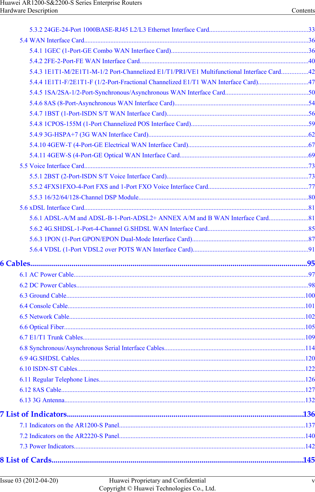 5.3.2 24GE-24-Port 1000BASE-RJ45 L2/L3 Ethernet Interface Card............................................................335.4 WAN Interface Card.........................................................................................................................................365.4.1 1GEC (1-Port-GE Combo WAN Interface Card)....................................................................................365.4.2 2FE-2-Port-FE WAN Interface Card.......................................................................................................405.4.3 1E1T1-M/2E1T1-M-1/2 Port-Channelized E1/T1/PRI/VE1 Multifunctional Interface Card................425.4.4 1E1T1-F/2E1T1-F (1/2-Port-Fractional Channelized E1/T1 WAN Interface Card)..............................475.4.5 1SA/2SA-1/2-Port-Synchronous/Asynchronous WAN Interface Card..................................................505.4.6 8AS (8-Port-Asynchronous WAN Interface Card)..................................................................................545.4.7 1BST (1-Port-ISDN S/T WAN Interface Card)......................................................................................565.4.8 1CPOS-155M (1-Port Channelized POS Interface Card).......................................................................595.4.9 3G-HSPA+7 (3G WAN Interface Card).................................................................................................625.4.10 4GEW-T (4-Port-GE Electrical WAN Interface Card).........................................................................675.4.11 4GEW-S (4-Port-GE Optical WAN Interface Card..............................................................................695.5 Voice Interface Card.........................................................................................................................................735.5.1 2BST (2-Port-ISDN S/T Voice Interface Card)......................................................................................735.5.2 4FXS1FXO-4-Port FXS and 1-Port FXO Voice Interface Card.............................................................775.5.3 16/32/64/128-Channel DSP Module.......................................................................................................805.6 xDSL Interface Card.........................................................................................................................................815.6.1 ADSL-A/M and ADSL-B-1-Port-ADSL2+ ANNEX A/M and B WAN Interface Card........................815.6.2 4G.SHDSL-1-Port-4-Channel G.SHDSL WAN Interface Card.............................................................855.6.3 1PON (1-Port GPON/EPON Dual-Mode Interface Card).......................................................................875.6.4 VDSL (1-Port VDSL2 over POTS WAN Interface Card)......................................................................916 Cables.............................................................................................................................................956.1 AC Power Cable...............................................................................................................................................976.2 DC Power Cables..............................................................................................................................................986.3 Ground Cable..................................................................................................................................................1006.4 Console Cable.................................................................................................................................................1016.5 Network Cable................................................................................................................................................1026.6 Optical Fiber...................................................................................................................................................1056.7 E1/T1 Trunk Cables........................................................................................................................................1096.8 Synchronous/Asynchronous Serial Interface Cables......................................................................................1146.9 4G.SHDSL Cables..........................................................................................................................................1206.10 ISDN-ST Cables...........................................................................................................................................1226.11 Regular Telephone Lines..............................................................................................................................1266.12 8AS Cable.....................................................................................................................................................1276.13 3G Antenna...................................................................................................................................................1327 List of Indicators........................................................................................................................1367.1 Indicators on the AR1200-S Panel.................................................................................................................1377.2 Indicators on the AR2220-S Panel.................................................................................................................1407.3 Power Indicators.............................................................................................................................................1428 List of Cards................................................................................................................................145Huawei AR1200-S&amp;2200-S Series Enterprise RoutersHardware Description ContentsIssue 03 (2012-04-20) Huawei Proprietary and ConfidentialCopyright © Huawei Technologies Co., Ltd.v