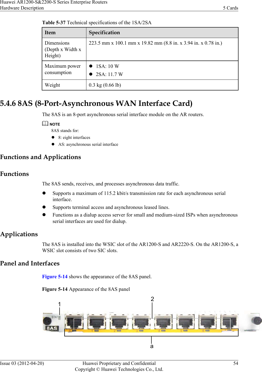 Table 5-37 Technical specifications of the 1SA/2SAItem SpecificationDimensions(Depth x Width xHeight)223.5 mm x 100.1 mm x 19.82 mm (8.8 in. x 3.94 in. x 0.78 in.)Maximum powerconsumptionl1SA: 10 Wl2SA: 11.7 WWeight 0.3 kg (0.66 lb) 5.4.6 8AS (8-Port-Asynchronous WAN Interface Card)The 8AS is an 8-port asynchronous serial interface module on the AR routers.NOTE8AS stands for:l8: eight interfaceslAS: asynchronous serial interfaceFunctions and ApplicationsFunctionsThe 8AS sends, receives, and processes asynchronous data traffic.lSupports a maximum of 115.2 kbit/s transmission rate for each asynchronous serialinterface.lSupports terminal access and asynchronous leased lines.lFunctions as a dialup access server for small and medium-sized ISPs when asynchronousserial interfaces are used for dialup.ApplicationsThe 8AS is installed into the WSIC slot of the AR1200-S and AR2220-S. On the AR1200-S, aWSIC slot consists of two SIC slots.Panel and InterfacesFigure 5-14 shows the appearance of the 8AS panel.Figure 5-14 Appearance of the 8AS panela12Huawei AR1200-S&amp;2200-S Series Enterprise RoutersHardware Description 5 CardsIssue 03 (2012-04-20) Huawei Proprietary and ConfidentialCopyright © Huawei Technologies Co., Ltd.54