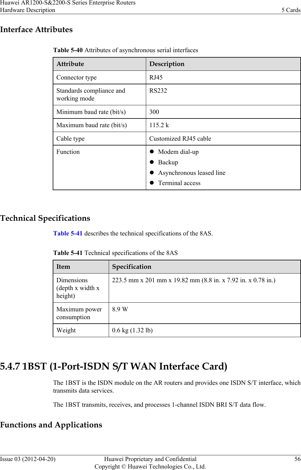 Interface AttributesTable 5-40 Attributes of asynchronous serial interfacesAttribute DescriptionConnector type RJ45Standards compliance andworking modeRS232Minimum baud rate (bit/s) 300Maximum baud rate (bit/s) 115.2 kCable type Customized RJ45 cableFunction lModem dial-uplBackuplAsynchronous leased linelTerminal access Technical SpecificationsTable 5-41 describes the technical specifications of the 8AS.Table 5-41 Technical specifications of the 8ASItem SpecificationDimensions(depth x width xheight)223.5 mm x 201 mm x 19.82 mm (8.8 in. x 7.92 in. x 0.78 in.)Maximum powerconsumption8.9 WWeight 0.6 kg (1.32 lb) 5.4.7 1BST (1-Port-ISDN S/T WAN Interface Card)The 1BST is the ISDN module on the AR routers and provides one ISDN S/T interface, whichtransmits data services.The 1BST transmits, receives, and processes 1-channel ISDN BRI S/T data flow.Functions and ApplicationsHuawei AR1200-S&amp;2200-S Series Enterprise RoutersHardware Description 5 CardsIssue 03 (2012-04-20) Huawei Proprietary and ConfidentialCopyright © Huawei Technologies Co., Ltd.56