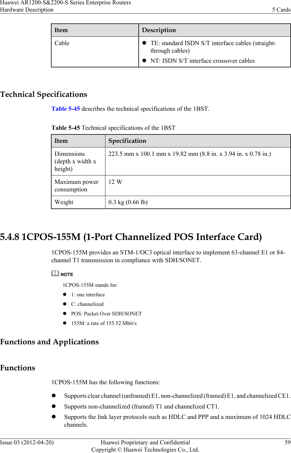 Item DescriptionCable lTE: standard ISDN S/T interface cables (straight-through cables)lNT: ISDN S/T interface crossover cables Technical SpecificationsTable 5-45 describes the technical specifications of the 1BST.Table 5-45 Technical specifications of the 1BSTItem SpecificationDimensions(depth x width xheight)223.5 mm x 100.1 mm x 19.82 mm (8.8 in. x 3.94 in. x 0.78 in.)Maximum powerconsumption12 WWeight 0.3 kg (0.66 lb) 5.4.8 1CPOS-155M (1-Port Channelized POS Interface Card)1CPOS-155M provides an STM-1/OC3 optical interface to implement 63-channel E1 or 84-channel T1 transmission in compliance with SDH/SONET.NOTE1CPOS-155M stands for:l1: one interfacelC: channelizedlPOS: Packet Over SDH/SONETl155M: a rate of 155.52 Mbit/sFunctions and ApplicationsFunctions1CPOS-155M has the following functions:lSupports clear channel (unframed) E1, non-channelized (framed) E1, and channelized CE1.lSupports non-channelized (framed) T1 and channelized CT1.lSupports the link layer protocols such as HDLC and PPP and a maximum of 1024 HDLCchannels.Huawei AR1200-S&amp;2200-S Series Enterprise RoutersHardware Description 5 CardsIssue 03 (2012-04-20) Huawei Proprietary and ConfidentialCopyright © Huawei Technologies Co., Ltd.59