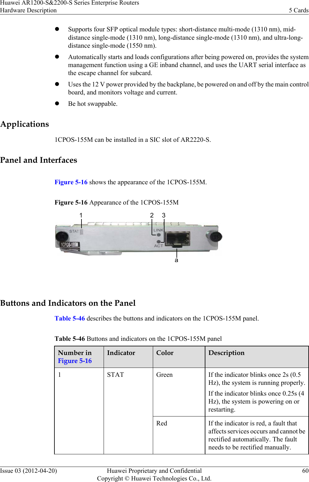 lSupports four SFP optical module types: short-distance multi-mode (1310 nm), mid-distance single-mode (1310 nm), long-distance single-mode (1310 nm), and ultra-long-distance single-mode (1550 nm).lAutomatically starts and loads configurations after being powered on, provides the systemmanagement function using a GE inband channel, and uses the UART serial interface asthe escape channel for subcard.lUses the 12 V power provided by the backplane, be powered on and off by the main controlboard, and monitors voltage and current.lBe hot swappable.Applications1CPOS-155M can be installed in a SIC slot of AR2220-S.Panel and InterfacesFigure 5-16 shows the appearance of the 1CPOS-155M.Figure 5-16 Appearance of the 1CPOS-155M12 3a Buttons and Indicators on the PanelTable 5-46 describes the buttons and indicators on the 1CPOS-155M panel.Table 5-46 Buttons and indicators on the 1CPOS-155M panelNumber inFigure 5-16Indicator Color Description1STAT Green If the indicator blinks once 2s (0.5Hz), the system is running properly.If the indicator blinks once 0.25s (4Hz), the system is powering on orrestarting.Red If the indicator is red, a fault thataffects services occurs and cannot berectified automatically. The faultneeds to be rectified manually.Huawei AR1200-S&amp;2200-S Series Enterprise RoutersHardware Description 5 CardsIssue 03 (2012-04-20) Huawei Proprietary and ConfidentialCopyright © Huawei Technologies Co., Ltd.60