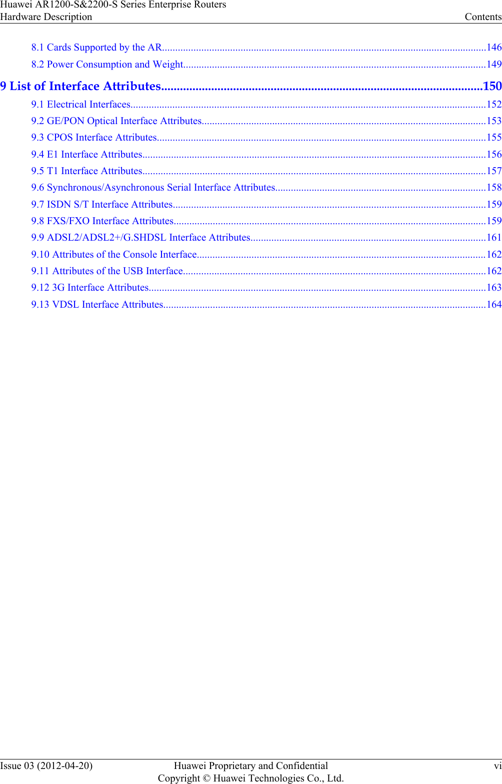 8.1 Cards Supported by the AR............................................................................................................................1468.2 Power Consumption and Weight....................................................................................................................1499 List of Interface Attributes.......................................................................................................1509.1 Electrical Interfaces........................................................................................................................................1529.2 GE/PON Optical Interface Attributes.............................................................................................................1539.3 CPOS Interface Attributes..............................................................................................................................1559.4 E1 Interface Attributes....................................................................................................................................1569.5 T1 Interface Attributes....................................................................................................................................1579.6 Synchronous/Asynchronous Serial Interface Attributes.................................................................................1589.7 ISDN S/T Interface Attributes........................................................................................................................1599.8 FXS/FXO Interface Attributes........................................................................................................................1599.9 ADSL2/ADSL2+/G.SHDSL Interface Attributes..........................................................................................1619.10 Attributes of the Console Interface...............................................................................................................1629.11 Attributes of the USB Interface....................................................................................................................1629.12 3G Interface Attributes.................................................................................................................................1639.13 VDSL Interface Attributes............................................................................................................................164Huawei AR1200-S&amp;2200-S Series Enterprise RoutersHardware Description ContentsIssue 03 (2012-04-20) Huawei Proprietary and ConfidentialCopyright © Huawei Technologies Co., Ltd.vi