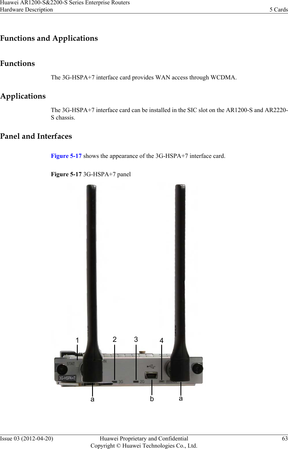 Functions and ApplicationsFunctionsThe 3G-HSPA+7 interface card provides WAN access through WCDMA.ApplicationsThe 3G-HSPA+7 interface card can be installed in the SIC slot on the AR1200-S and AR2220-S chassis.Panel and InterfacesFigure 5-17 shows the appearance of the 3G-HSPA+7 interface card.Figure 5-17 3G-HSPA+7 panela12 3 4ab Huawei AR1200-S&amp;2200-S Series Enterprise RoutersHardware Description 5 CardsIssue 03 (2012-04-20) Huawei Proprietary and ConfidentialCopyright © Huawei Technologies Co., Ltd.63