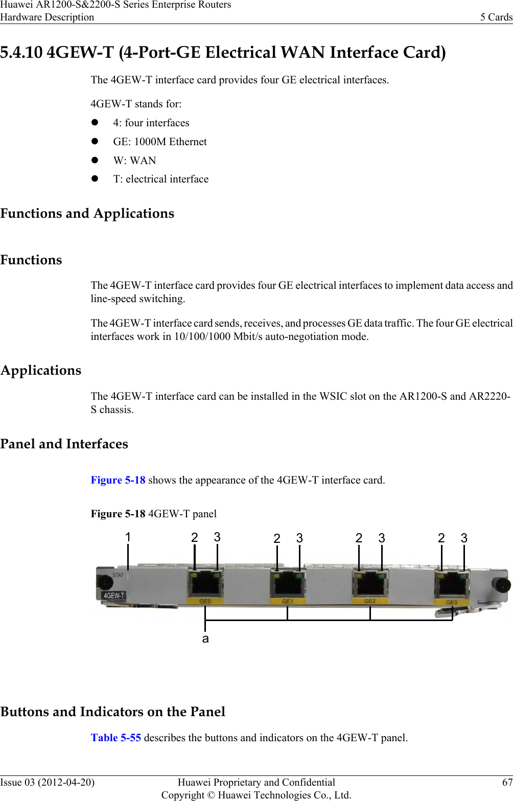 5.4.10 4GEW-T (4-Port-GE Electrical WAN Interface Card)The 4GEW-T interface card provides four GE electrical interfaces.4GEW-T stands for:l4: four interfaceslGE: 1000M EthernetlW: WANlT: electrical interfaceFunctions and ApplicationsFunctionsThe 4GEW-T interface card provides four GE electrical interfaces to implement data access andline-speed switching.The 4GEW-T interface card sends, receives, and processes GE data traffic. The four GE electricalinterfaces work in 10/100/1000 Mbit/s auto-negotiation mode.ApplicationsThe 4GEW-T interface card can be installed in the WSIC slot on the AR1200-S and AR2220-S chassis.Panel and InterfacesFigure 5-18 shows the appearance of the 4GEW-T interface card.Figure 5-18 4GEW-T panel12323 2 323a Buttons and Indicators on the PanelTable 5-55 describes the buttons and indicators on the 4GEW-T panel.Huawei AR1200-S&amp;2200-S Series Enterprise RoutersHardware Description 5 CardsIssue 03 (2012-04-20) Huawei Proprietary and ConfidentialCopyright © Huawei Technologies Co., Ltd.67