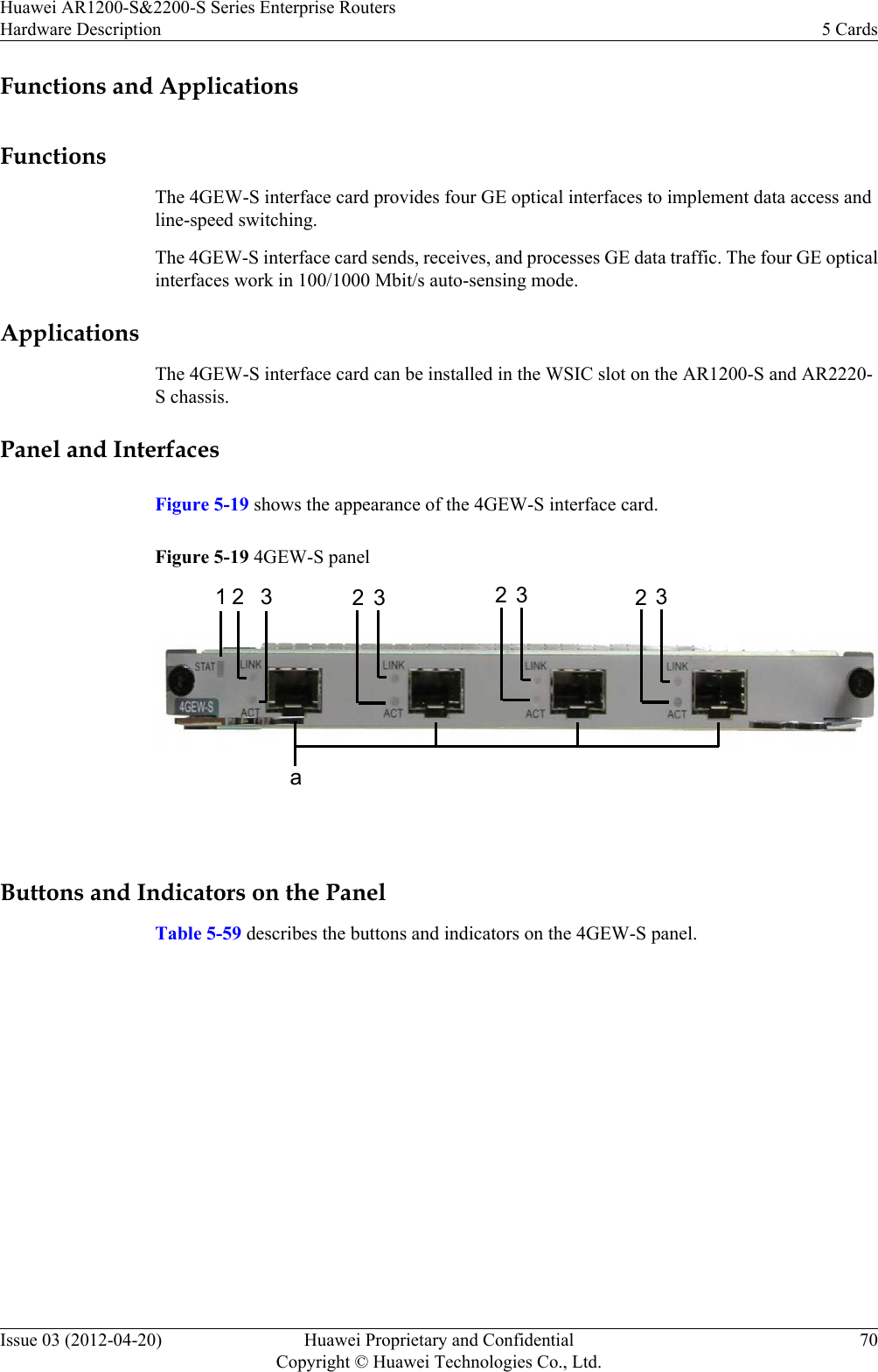 Functions and ApplicationsFunctionsThe 4GEW-S interface card provides four GE optical interfaces to implement data access andline-speed switching.The 4GEW-S interface card sends, receives, and processes GE data traffic. The four GE opticalinterfaces work in 100/1000 Mbit/s auto-sensing mode.ApplicationsThe 4GEW-S interface card can be installed in the WSIC slot on the AR1200-S and AR2220-S chassis.Panel and InterfacesFigure 5-19 shows the appearance of the 4GEW-S interface card.Figure 5-19 4GEW-S panel1a2 3 2 3 2323 Buttons and Indicators on the PanelTable 5-59 describes the buttons and indicators on the 4GEW-S panel.Huawei AR1200-S&amp;2200-S Series Enterprise RoutersHardware Description 5 CardsIssue 03 (2012-04-20) Huawei Proprietary and ConfidentialCopyright © Huawei Technologies Co., Ltd.70