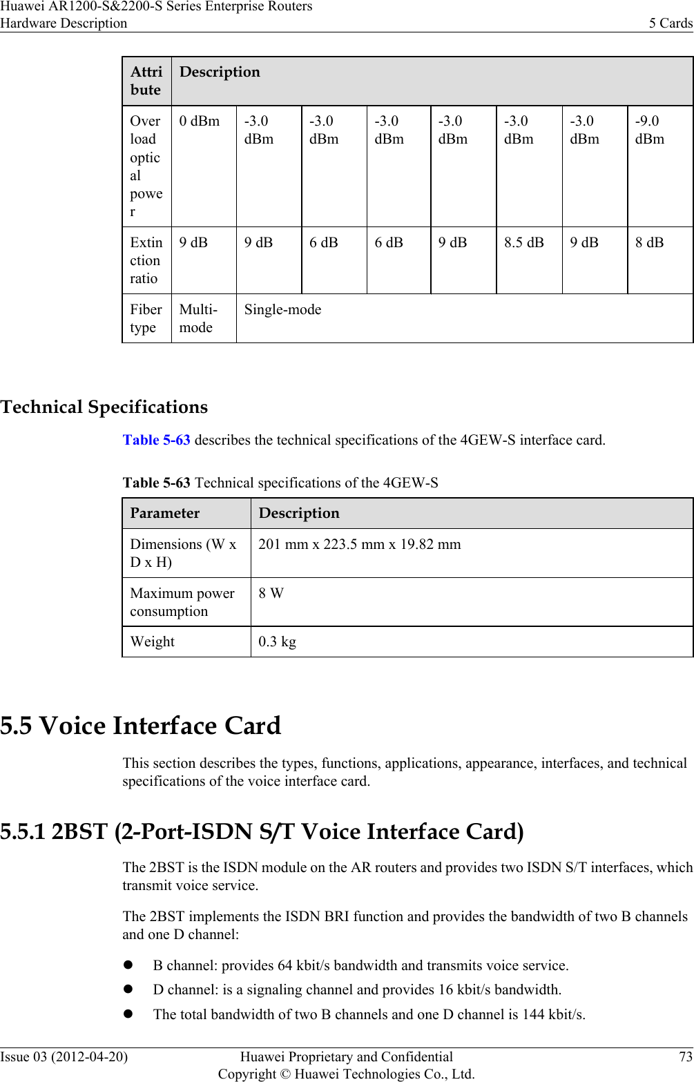 AttributeDescriptionOverloadopticalpower0 dBm -3.0dBm-3.0dBm-3.0dBm-3.0dBm-3.0dBm-3.0dBm-9.0dBmExtinctionratio9 dB 9 dB 6 dB 6 dB 9 dB 8.5 dB 9 dB 8 dBFibertypeMulti-modeSingle-mode Technical SpecificationsTable 5-63 describes the technical specifications of the 4GEW-S interface card.Table 5-63 Technical specifications of the 4GEW-SParameter DescriptionDimensions (W xD x H)201 mm x 223.5 mm x 19.82 mmMaximum powerconsumption8 WWeight 0.3 kg 5.5 Voice Interface CardThis section describes the types, functions, applications, appearance, interfaces, and technicalspecifications of the voice interface card.5.5.1 2BST (2-Port-ISDN S/T Voice Interface Card)The 2BST is the ISDN module on the AR routers and provides two ISDN S/T interfaces, whichtransmit voice service.The 2BST implements the ISDN BRI function and provides the bandwidth of two B channelsand one D channel:lB channel: provides 64 kbit/s bandwidth and transmits voice service.lD channel: is a signaling channel and provides 16 kbit/s bandwidth.lThe total bandwidth of two B channels and one D channel is 144 kbit/s.Huawei AR1200-S&amp;2200-S Series Enterprise RoutersHardware Description 5 CardsIssue 03 (2012-04-20) Huawei Proprietary and ConfidentialCopyright © Huawei Technologies Co., Ltd.73