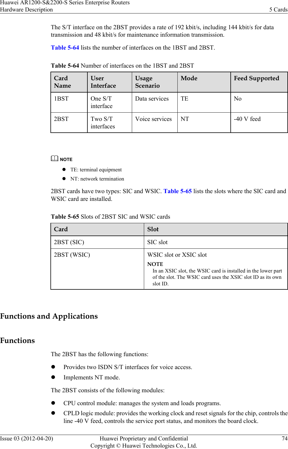 The S/T interface on the 2BST provides a rate of 192 kbit/s, including 144 kbit/s for datatransmission and 48 kbit/s for maintenance information transmission.Table 5-64 lists the number of interfaces on the 1BST and 2BST.Table 5-64 Number of interfaces on the 1BST and 2BSTCardNameUserInterfaceUsageScenarioMode Feed Supported1BST One S/TinterfaceData services TE No2BST Two S/TinterfacesVoice services NT -40 V feed NOTElTE: terminal equipmentlNT: network termination2BST cards have two types: SIC and WSIC. Table 5-65 lists the slots where the SIC card andWSIC card are installed.Table 5-65 Slots of 2BST SIC and WSIC cardsCard Slot2BST (SIC) SIC slot2BST (WSIC) WSIC slot or XSIC slotNOTEIn an XSIC slot, the WSIC card is installed in the lower partof the slot. The WSIC card uses the XSIC slot ID as its ownslot ID. Functions and ApplicationsFunctionsThe 2BST has the following functions:lProvides two ISDN S/T interfaces for voice access.lImplements NT mode.The 2BST consists of the following modules:lCPU control module: manages the system and loads programs.lCPLD logic module: provides the working clock and reset signals for the chip, controls theline -40 V feed, controls the service port status, and monitors the board clock.Huawei AR1200-S&amp;2200-S Series Enterprise RoutersHardware Description 5 CardsIssue 03 (2012-04-20) Huawei Proprietary and ConfidentialCopyright © Huawei Technologies Co., Ltd.74