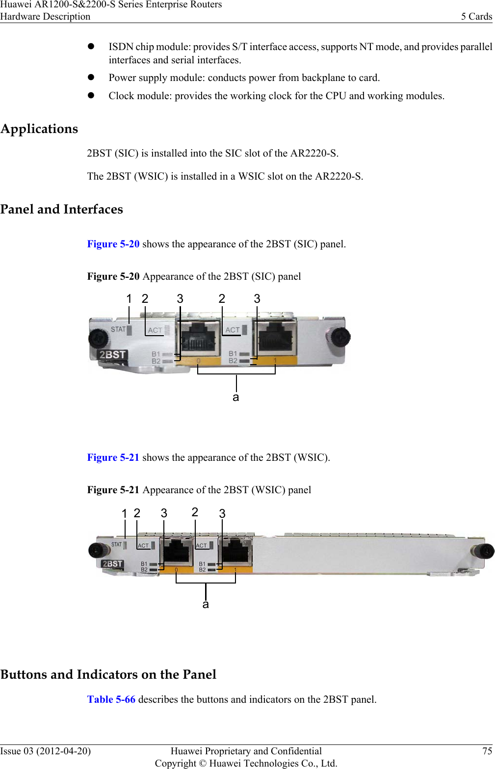 lISDN chip module: provides S/T interface access, supports NT mode, and provides parallelinterfaces and serial interfaces.lPower supply module: conducts power from backplane to card.lClock module: provides the working clock for the CPU and working modules.Applications2BST (SIC) is installed into the SIC slot of the AR2220-S.The 2BST (WSIC) is installed in a WSIC slot on the AR2220-S.Panel and InterfacesFigure 5-20 shows the appearance of the 2BST (SIC) panel.Figure 5-20 Appearance of the 2BST (SIC) panela1 2 3 2 3 Figure 5-21 shows the appearance of the 2BST (WSIC).Figure 5-21 Appearance of the 2BST (WSIC) panela12323 Buttons and Indicators on the PanelTable 5-66 describes the buttons and indicators on the 2BST panel.Huawei AR1200-S&amp;2200-S Series Enterprise RoutersHardware Description 5 CardsIssue 03 (2012-04-20) Huawei Proprietary and ConfidentialCopyright © Huawei Technologies Co., Ltd.75