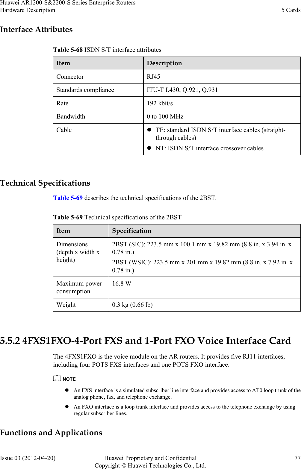 Interface AttributesTable 5-68 ISDN S/T interface attributesItem DescriptionConnector RJ45Standards compliance ITU-T I.430, Q.921, Q.931Rate 192 kbit/sBandwidth 0 to 100 MHzCable lTE: standard ISDN S/T interface cables (straight-through cables)lNT: ISDN S/T interface crossover cables Technical SpecificationsTable 5-69 describes the technical specifications of the 2BST.Table 5-69 Technical specifications of the 2BSTItem SpecificationDimensions(depth x width xheight)2BST (SIC): 223.5 mm x 100.1 mm x 19.82 mm (8.8 in. x 3.94 in. x0.78 in.)2BST (WSIC): 223.5 mm x 201 mm x 19.82 mm (8.8 in. x 7.92 in. x0.78 in.)Maximum powerconsumption16.8 WWeight 0.3 kg (0.66 lb) 5.5.2 4FXS1FXO-4-Port FXS and 1-Port FXO Voice Interface CardThe 4FXS1FXO is the voice module on the AR routers. It provides five RJ11 interfaces,including four POTS FXS interfaces and one POTS FXO interface.NOTElAn FXS interface is a simulated subscriber line interface and provides access to AT0 loop trunk of theanalog phone, fax, and telephone exchange.lAn FXO interface is a loop trunk interface and provides access to the telephone exchange by usingregular subscriber lines.Functions and ApplicationsHuawei AR1200-S&amp;2200-S Series Enterprise RoutersHardware Description 5 CardsIssue 03 (2012-04-20) Huawei Proprietary and ConfidentialCopyright © Huawei Technologies Co., Ltd.77