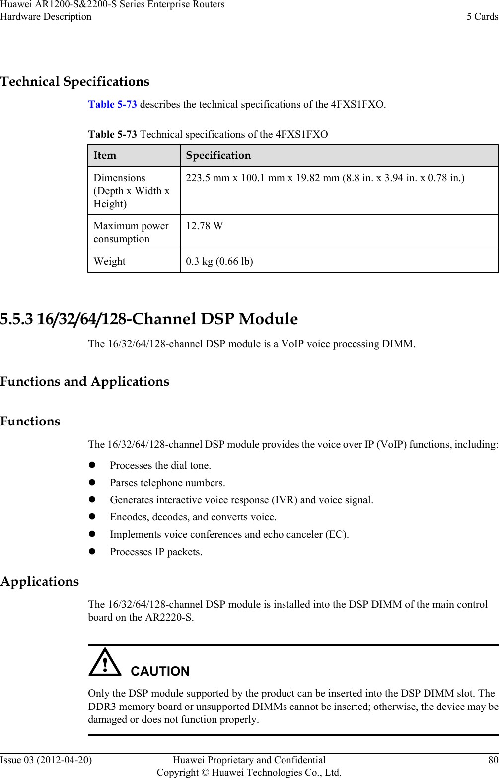  Technical SpecificationsTable 5-73 describes the technical specifications of the 4FXS1FXO.Table 5-73 Technical specifications of the 4FXS1FXOItem SpecificationDimensions(Depth x Width xHeight)223.5 mm x 100.1 mm x 19.82 mm (8.8 in. x 3.94 in. x 0.78 in.)Maximum powerconsumption12.78 WWeight 0.3 kg (0.66 lb) 5.5.3 16/32/64/128-Channel DSP ModuleThe 16/32/64/128-channel DSP module is a VoIP voice processing DIMM.Functions and ApplicationsFunctionsThe 16/32/64/128-channel DSP module provides the voice over IP (VoIP) functions, including:lProcesses the dial tone.lParses telephone numbers.lGenerates interactive voice response (IVR) and voice signal.lEncodes, decodes, and converts voice.lImplements voice conferences and echo canceler (EC).lProcesses IP packets.ApplicationsThe 16/32/64/128-channel DSP module is installed into the DSP DIMM of the main controlboard on the AR2220-S.CAUTIONOnly the DSP module supported by the product can be inserted into the DSP DIMM slot. TheDDR3 memory board or unsupported DIMMs cannot be inserted; otherwise, the device may bedamaged or does not function properly.Huawei AR1200-S&amp;2200-S Series Enterprise RoutersHardware Description 5 CardsIssue 03 (2012-04-20) Huawei Proprietary and ConfidentialCopyright © Huawei Technologies Co., Ltd.80