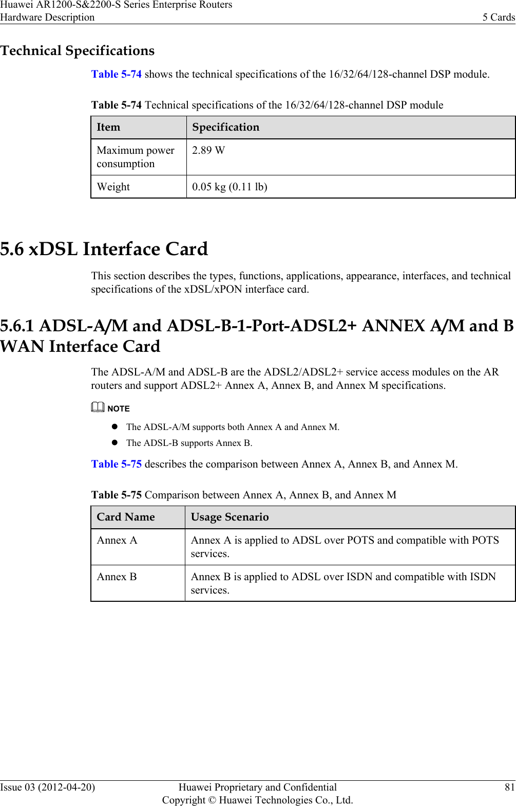 Technical SpecificationsTable 5-74 shows the technical specifications of the 16/32/64/128-channel DSP module.Table 5-74 Technical specifications of the 16/32/64/128-channel DSP moduleItem SpecificationMaximum powerconsumption2.89 WWeight 0.05 kg (0.11 lb) 5.6 xDSL Interface CardThis section describes the types, functions, applications, appearance, interfaces, and technicalspecifications of the xDSL/xPON interface card.5.6.1 ADSL-A/M and ADSL-B-1-Port-ADSL2+ ANNEX A/M and BWAN Interface CardThe ADSL-A/M and ADSL-B are the ADSL2/ADSL2+ service access modules on the ARrouters and support ADSL2+ Annex A, Annex B, and Annex M specifications.NOTElThe ADSL-A/M supports both Annex A and Annex M.lThe ADSL-B supports Annex B.Table 5-75 describes the comparison between Annex A, Annex B, and Annex M.Table 5-75 Comparison between Annex A, Annex B, and Annex MCard Name Usage ScenarioAnnex A Annex A is applied to ADSL over POTS and compatible with POTSservices.Annex B Annex B is applied to ADSL over ISDN and compatible with ISDNservices.Huawei AR1200-S&amp;2200-S Series Enterprise RoutersHardware Description 5 CardsIssue 03 (2012-04-20) Huawei Proprietary and ConfidentialCopyright © Huawei Technologies Co., Ltd.81