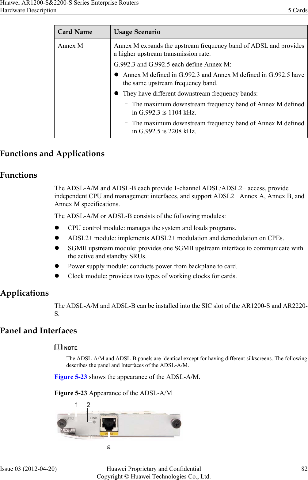 Card Name Usage ScenarioAnnex M Annex M expands the upstream frequency band of ADSL and providesa higher upstream transmission rate.G.992.3 and G.992.5 each define Annex M:lAnnex M defined in G.992.3 and Annex M defined in G.992.5 havethe same upstream frequency band.lThey have different downstream frequency bands:–The maximum downstream frequency band of Annex M definedin G.992.3 is 1104 kHz.–The maximum downstream frequency band of Annex M definedin G.992.5 is 2208 kHz. Functions and ApplicationsFunctionsThe ADSL-A/M and ADSL-B each provide 1-channel ADSL/ADSL2+ access, provideindependent CPU and management interfaces, and support ADSL2+ Annex A, Annex B, andAnnex M specifications.The ADSL-A/M or ADSL-B consists of the following modules:lCPU control module: manages the system and loads programs.lADSL2+ module: implements ADSL2+ modulation and demodulation on CPEs.lSGMII upstream module: provides one SGMII upstream interface to communicate withthe active and standby SRUs.lPower supply module: conducts power from backplane to card.lClock module: provides two types of working clocks for cards.ApplicationsThe ADSL-A/M and ADSL-B can be installed into the SIC slot of the AR1200-S and AR2220-S.Panel and InterfacesNOTEThe ADSL-A/M and ADSL-B panels are identical except for having different silkscreens. The followingdescribes the panel and Interfaces of the ADSL-A/M.Figure 5-23 shows the appearance of the ADSL-A/M.Figure 5-23 Appearance of the ADSL-A/M1 2aHuawei AR1200-S&amp;2200-S Series Enterprise RoutersHardware Description 5 CardsIssue 03 (2012-04-20) Huawei Proprietary and ConfidentialCopyright © Huawei Technologies Co., Ltd.82