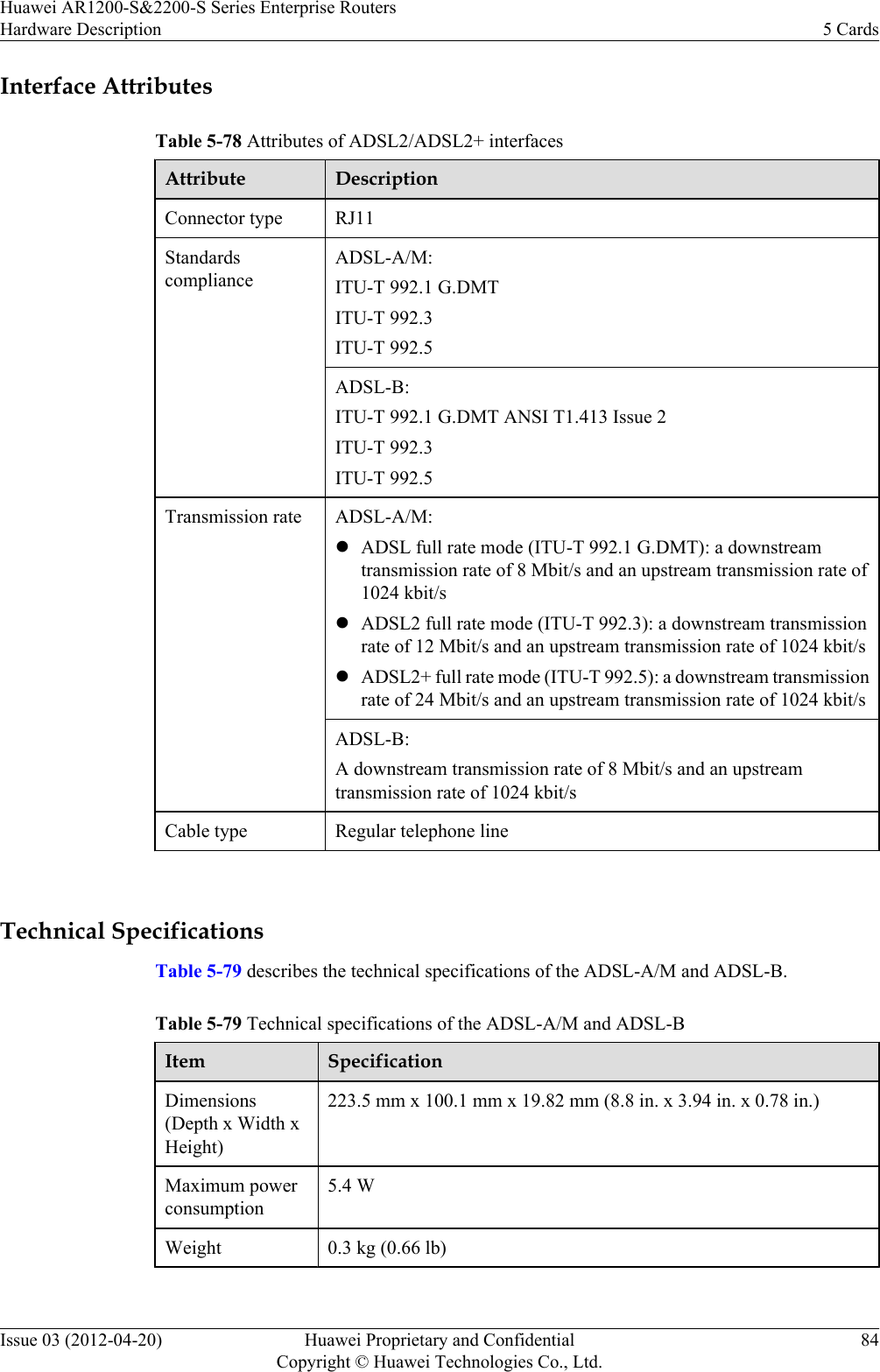 Interface AttributesTable 5-78 Attributes of ADSL2/ADSL2+ interfacesAttribute DescriptionConnector type RJ11StandardscomplianceADSL-A/M:ITU-T 992.1 G.DMTITU-T 992.3ITU-T 992.5ADSL-B:ITU-T 992.1 G.DMT ANSI T1.413 Issue 2ITU-T 992.3ITU-T 992.5Transmission rate ADSL-A/M:lADSL full rate mode (ITU-T 992.1 G.DMT): a downstreamtransmission rate of 8 Mbit/s and an upstream transmission rate of1024 kbit/slADSL2 full rate mode (ITU-T 992.3): a downstream transmissionrate of 12 Mbit/s and an upstream transmission rate of 1024 kbit/slADSL2+ full rate mode (ITU-T 992.5): a downstream transmissionrate of 24 Mbit/s and an upstream transmission rate of 1024 kbit/sADSL-B:A downstream transmission rate of 8 Mbit/s and an upstreamtransmission rate of 1024 kbit/sCable type Regular telephone line Technical SpecificationsTable 5-79 describes the technical specifications of the ADSL-A/M and ADSL-B.Table 5-79 Technical specifications of the ADSL-A/M and ADSL-BItem SpecificationDimensions(Depth x Width xHeight)223.5 mm x 100.1 mm x 19.82 mm (8.8 in. x 3.94 in. x 0.78 in.)Maximum powerconsumption5.4 WWeight 0.3 kg (0.66 lb) Huawei AR1200-S&amp;2200-S Series Enterprise RoutersHardware Description 5 CardsIssue 03 (2012-04-20) Huawei Proprietary and ConfidentialCopyright © Huawei Technologies Co., Ltd.84