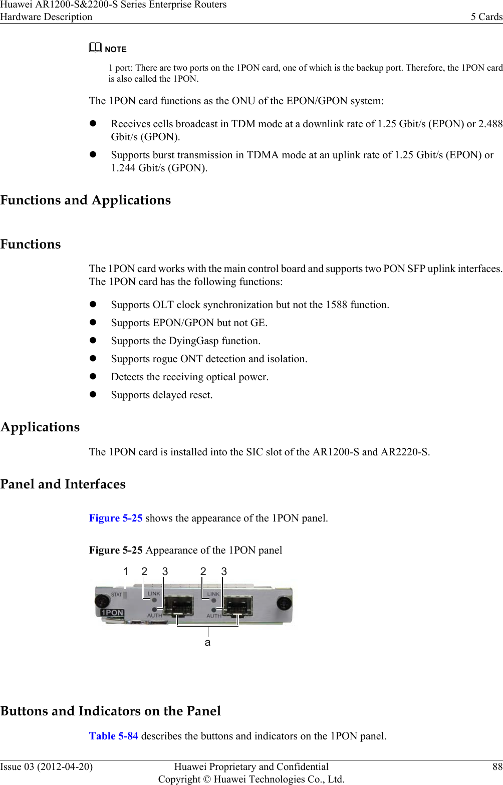 NOTE1 port: There are two ports on the 1PON card, one of which is the backup port. Therefore, the 1PON cardis also called the 1PON.The 1PON card functions as the ONU of the EPON/GPON system:lReceives cells broadcast in TDM mode at a downlink rate of 1.25 Gbit/s (EPON) or 2.488Gbit/s (GPON).lSupports burst transmission in TDMA mode at an uplink rate of 1.25 Gbit/s (EPON) or1.244 Gbit/s (GPON).Functions and ApplicationsFunctionsThe 1PON card works with the main control board and supports two PON SFP uplink interfaces.The 1PON card has the following functions:lSupports OLT clock synchronization but not the 1588 function.lSupports EPON/GPON but not GE.lSupports the DyingGasp function.lSupports rogue ONT detection and isolation.lDetects the receiving optical power.lSupports delayed reset.ApplicationsThe 1PON card is installed into the SIC slot of the AR1200-S and AR2220-S.Panel and InterfacesFigure 5-25 shows the appearance of the 1PON panel.Figure 5-25 Appearance of the 1PON panel1a2 3 2 3 Buttons and Indicators on the PanelTable 5-84 describes the buttons and indicators on the 1PON panel.Huawei AR1200-S&amp;2200-S Series Enterprise RoutersHardware Description 5 CardsIssue 03 (2012-04-20) Huawei Proprietary and ConfidentialCopyright © Huawei Technologies Co., Ltd.88