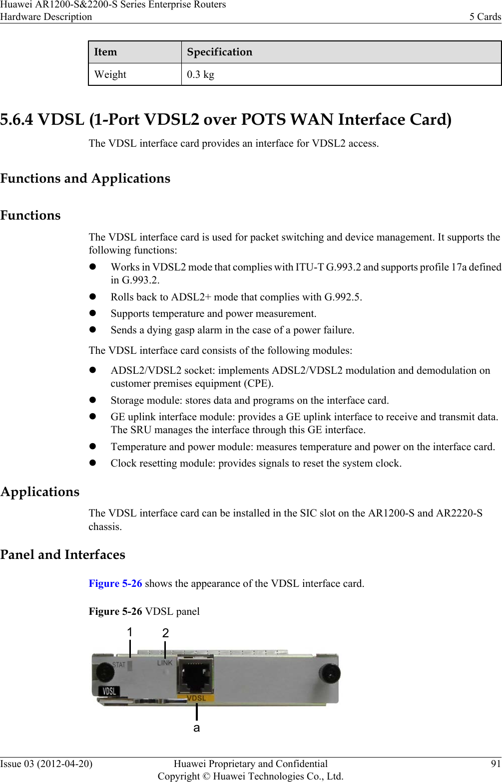 Item SpecificationWeight 0.3 kg 5.6.4 VDSL (1-Port VDSL2 over POTS WAN Interface Card)The VDSL interface card provides an interface for VDSL2 access.Functions and ApplicationsFunctionsThe VDSL interface card is used for packet switching and device management. It supports thefollowing functions:lWorks in VDSL2 mode that complies with ITU-T G.993.2 and supports profile 17a definedin G.993.2.lRolls back to ADSL2+ mode that complies with G.992.5.lSupports temperature and power measurement.lSends a dying gasp alarm in the case of a power failure.The VDSL interface card consists of the following modules:lADSL2/VDSL2 socket: implements ADSL2/VDSL2 modulation and demodulation oncustomer premises equipment (CPE).lStorage module: stores data and programs on the interface card.lGE uplink interface module: provides a GE uplink interface to receive and transmit data.The SRU manages the interface through this GE interface.lTemperature and power module: measures temperature and power on the interface card.lClock resetting module: provides signals to reset the system clock.ApplicationsThe VDSL interface card can be installed in the SIC slot on the AR1200-S and AR2220-Schassis.Panel and InterfacesFigure 5-26 shows the appearance of the VDSL interface card.Figure 5-26 VDSL panel12aHuawei AR1200-S&amp;2200-S Series Enterprise RoutersHardware Description 5 CardsIssue 03 (2012-04-20) Huawei Proprietary and ConfidentialCopyright © Huawei Technologies Co., Ltd.91