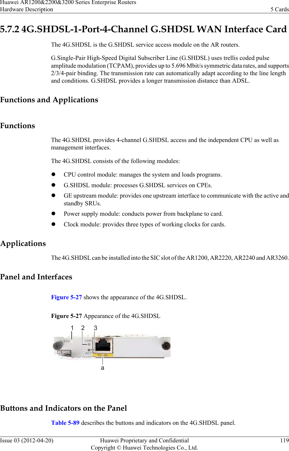 5.7.2 4G.SHDSL-1-Port-4-Channel G.SHDSL WAN Interface CardThe 4G.SHDSL is the G.SHDSL service access module on the AR routers.G.Single-Pair High-Speed Digital Subscriber Line (G.SHDSL) uses trellis coded pulseamplitude modulation (TCPAM), provides up to 5.696 Mbit/s symmetric data rates, and supports2/3/4-pair binding. The transmission rate can automatically adapt according to the line lengthand conditions. G.SHDSL provides a longer transmission distance than ADSL.Functions and ApplicationsFunctionsThe 4G.SHDSL provides 4-channel G.SHDSL access and the independent CPU as well asmanagement interfaces.The 4G.SHDSL consists of the following modules:lCPU control module: manages the system and loads programs.lG.SHDSL module: processes G.SHDSL services on CPEs.lGE upstream module: provides one upstream interface to communicate with the active andstandby SRUs.lPower supply module: conducts power from backplane to card.lClock module: provides three types of working clocks for cards.ApplicationsThe 4G.SHDSL can be installed into the SIC slot of the AR1200, AR2220, AR2240 and AR3260.Panel and InterfacesFigure 5-27 shows the appearance of the 4G.SHDSL.Figure 5-27 Appearance of the 4G.SHDSL1 2 3a Buttons and Indicators on the PanelTable 5-89 describes the buttons and indicators on the 4G.SHDSL panel.Huawei AR1200&amp;2200&amp;3200 Series Enterprise RoutersHardware Description 5 CardsIssue 03 (2012-04-20) Huawei Proprietary and ConfidentialCopyright © Huawei Technologies Co., Ltd.119
