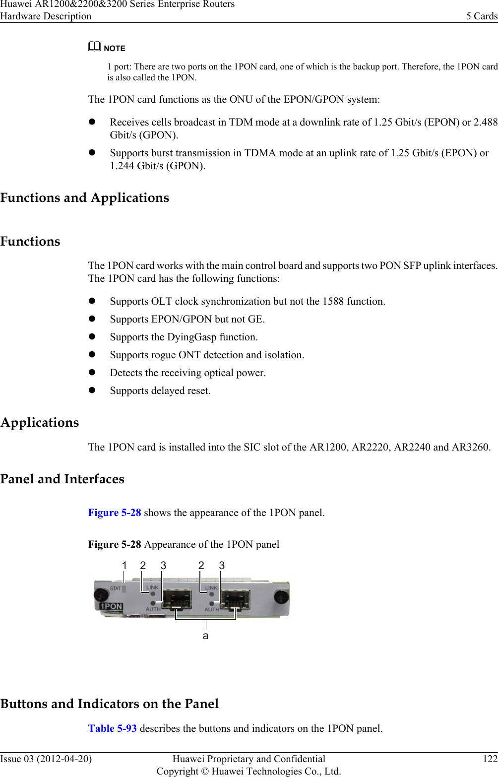 NOTE1 port: There are two ports on the 1PON card, one of which is the backup port. Therefore, the 1PON cardis also called the 1PON.The 1PON card functions as the ONU of the EPON/GPON system:lReceives cells broadcast in TDM mode at a downlink rate of 1.25 Gbit/s (EPON) or 2.488Gbit/s (GPON).lSupports burst transmission in TDMA mode at an uplink rate of 1.25 Gbit/s (EPON) or1.244 Gbit/s (GPON).Functions and ApplicationsFunctionsThe 1PON card works with the main control board and supports two PON SFP uplink interfaces.The 1PON card has the following functions:lSupports OLT clock synchronization but not the 1588 function.lSupports EPON/GPON but not GE.lSupports the DyingGasp function.lSupports rogue ONT detection and isolation.lDetects the receiving optical power.lSupports delayed reset.ApplicationsThe 1PON card is installed into the SIC slot of the AR1200, AR2220, AR2240 and AR3260.Panel and InterfacesFigure 5-28 shows the appearance of the 1PON panel.Figure 5-28 Appearance of the 1PON panel1a2 3 2 3 Buttons and Indicators on the PanelTable 5-93 describes the buttons and indicators on the 1PON panel.Huawei AR1200&amp;2200&amp;3200 Series Enterprise RoutersHardware Description 5 CardsIssue 03 (2012-04-20) Huawei Proprietary and ConfidentialCopyright © Huawei Technologies Co., Ltd.122
