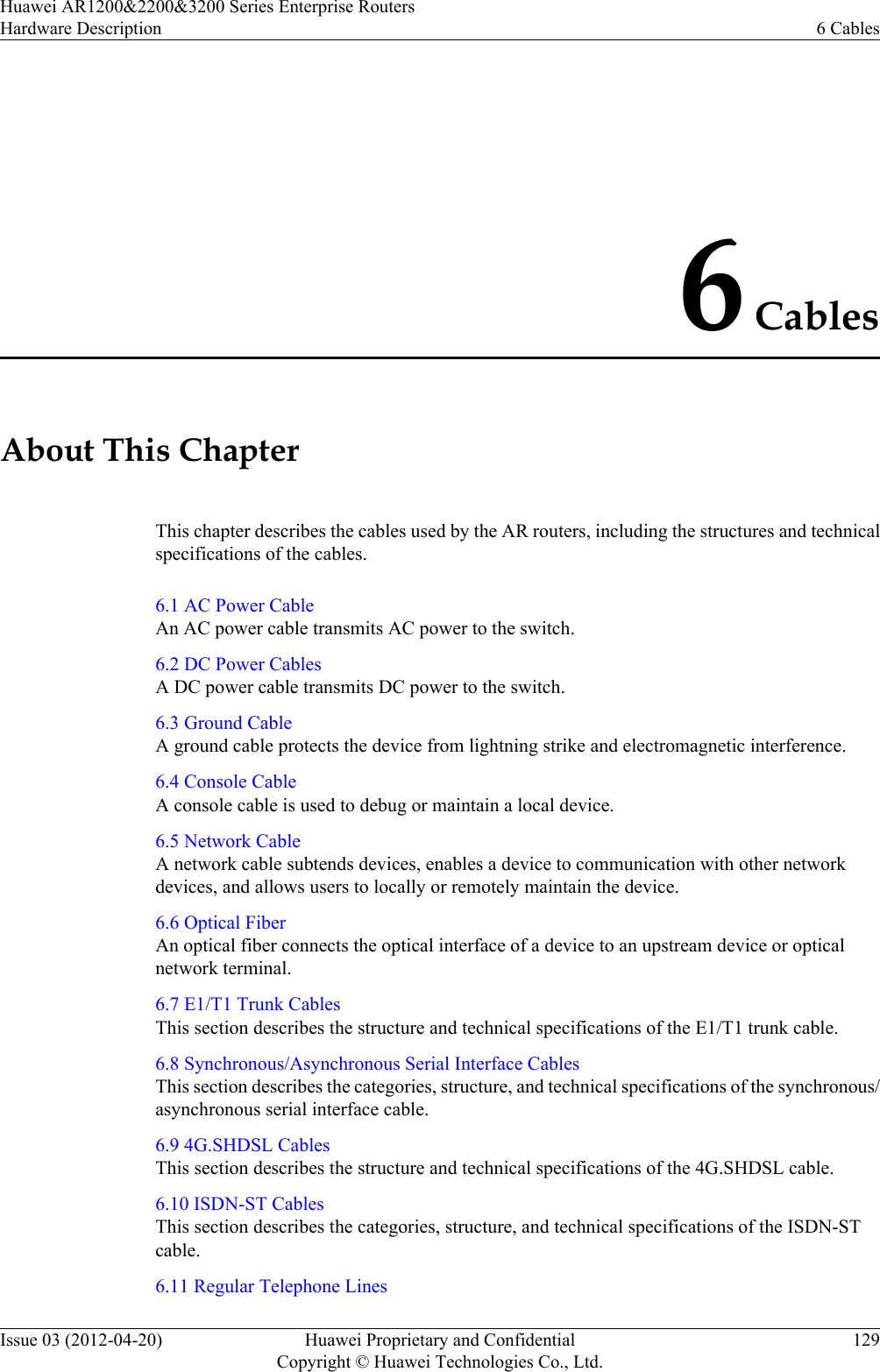 6 CablesAbout This ChapterThis chapter describes the cables used by the AR routers, including the structures and technicalspecifications of the cables.6.1 AC Power CableAn AC power cable transmits AC power to the switch.6.2 DC Power CablesA DC power cable transmits DC power to the switch.6.3 Ground CableA ground cable protects the device from lightning strike and electromagnetic interference.6.4 Console CableA console cable is used to debug or maintain a local device.6.5 Network CableA network cable subtends devices, enables a device to communication with other networkdevices, and allows users to locally or remotely maintain the device.6.6 Optical FiberAn optical fiber connects the optical interface of a device to an upstream device or opticalnetwork terminal.6.7 E1/T1 Trunk CablesThis section describes the structure and technical specifications of the E1/T1 trunk cable.6.8 Synchronous/Asynchronous Serial Interface CablesThis section describes the categories, structure, and technical specifications of the synchronous/asynchronous serial interface cable.6.9 4G.SHDSL CablesThis section describes the structure and technical specifications of the 4G.SHDSL cable.6.10 ISDN-ST CablesThis section describes the categories, structure, and technical specifications of the ISDN-STcable.6.11 Regular Telephone LinesHuawei AR1200&amp;2200&amp;3200 Series Enterprise RoutersHardware Description 6 CablesIssue 03 (2012-04-20) Huawei Proprietary and ConfidentialCopyright © Huawei Technologies Co., Ltd.129