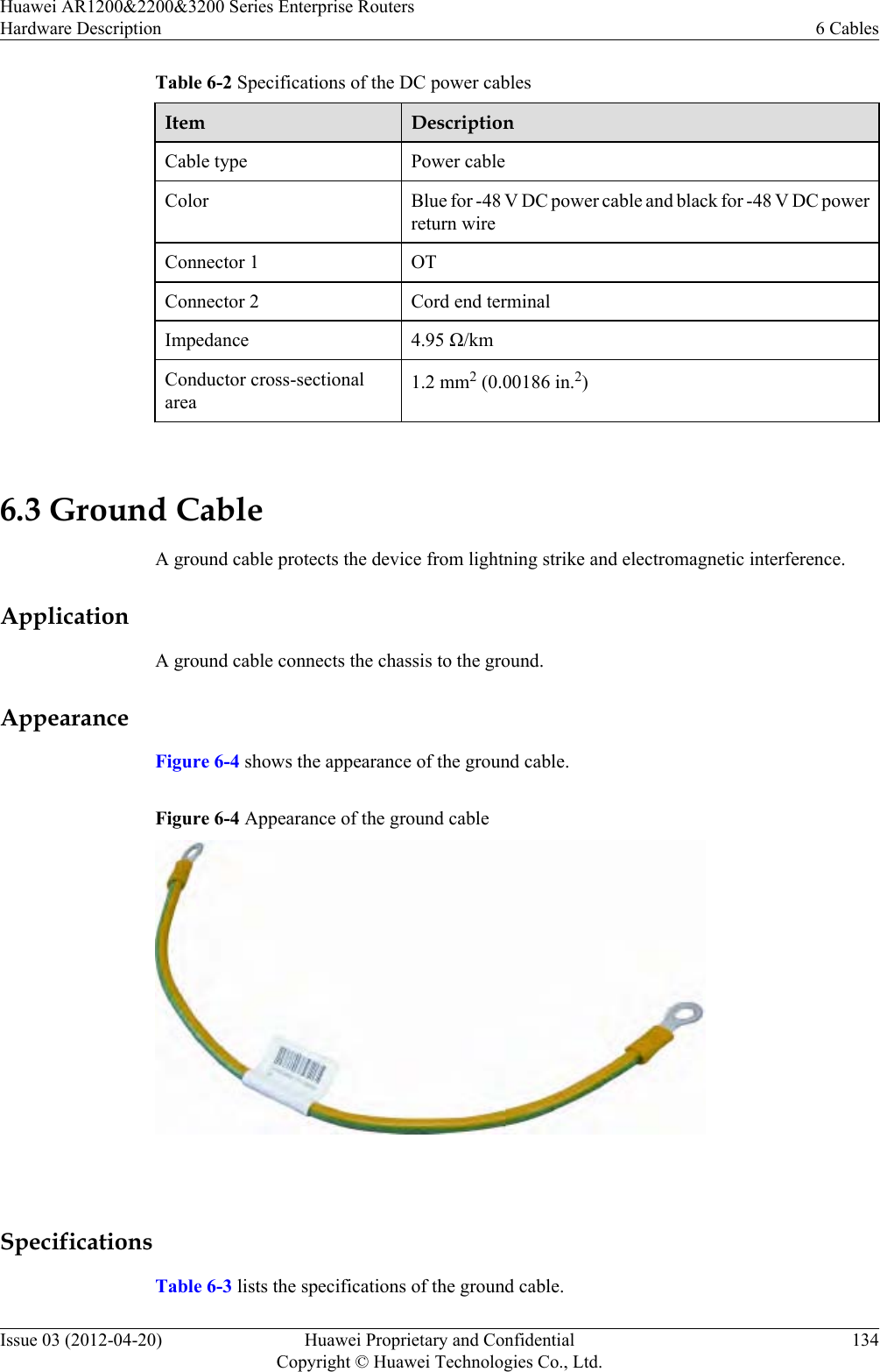 Table 6-2 Specifications of the DC power cablesItem DescriptionCable type Power cableColor Blue for -48 V DC power cable and black for -48 V DC powerreturn wireConnector 1 OTConnector 2 Cord end terminalImpedance 4.95 Ω/kmConductor cross-sectionalarea1.2 mm2 (0.00186 in.2) 6.3 Ground CableA ground cable protects the device from lightning strike and electromagnetic interference.ApplicationA ground cable connects the chassis to the ground.AppearanceFigure 6-4 shows the appearance of the ground cable.Figure 6-4 Appearance of the ground cable SpecificationsTable 6-3 lists the specifications of the ground cable.Huawei AR1200&amp;2200&amp;3200 Series Enterprise RoutersHardware Description 6 CablesIssue 03 (2012-04-20) Huawei Proprietary and ConfidentialCopyright © Huawei Technologies Co., Ltd.134