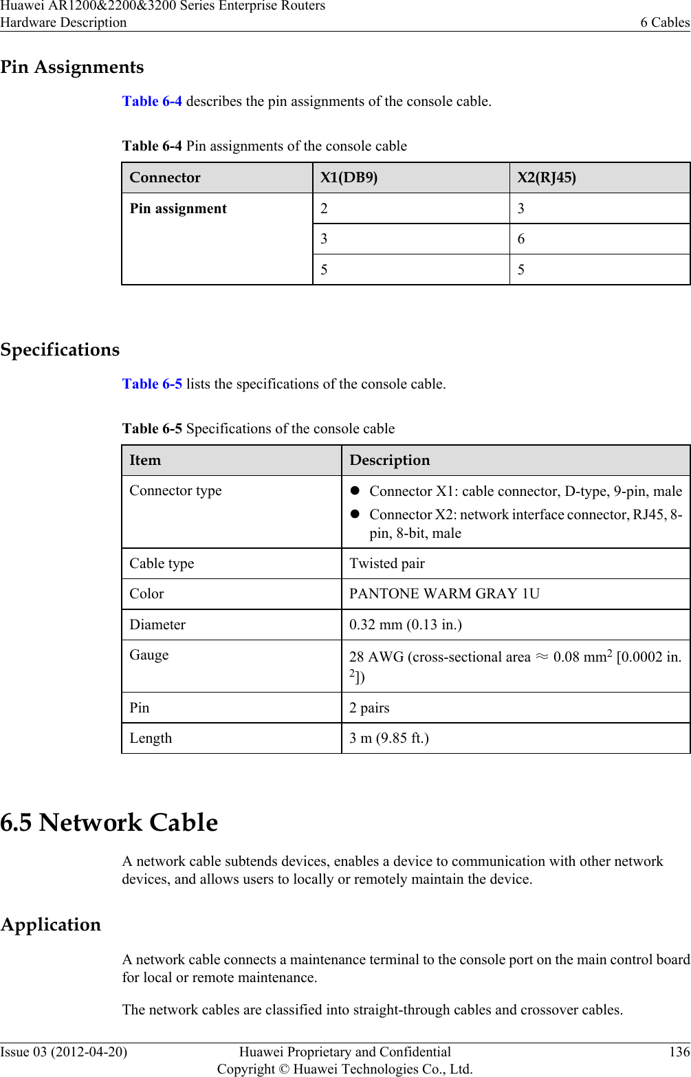 Pin AssignmentsTable 6-4 describes the pin assignments of the console cable.Table 6-4 Pin assignments of the console cableConnector X1(DB9) X2(RJ45)Pin assignment 2 33 65 5 SpecificationsTable 6-5 lists the specifications of the console cable.Table 6-5 Specifications of the console cableItem DescriptionConnector type lConnector X1: cable connector, D-type, 9-pin, malelConnector X2: network interface connector, RJ45, 8-pin, 8-bit, maleCable type Twisted pairColor PANTONE WARM GRAY 1UDiameter 0.32 mm (0.13 in.)Gauge 28 AWG (cross-sectional area ≈ 0.08 mm2 [0.0002 in.2])Pin 2 pairsLength 3 m (9.85 ft.) 6.5 Network CableA network cable subtends devices, enables a device to communication with other networkdevices, and allows users to locally or remotely maintain the device.ApplicationA network cable connects a maintenance terminal to the console port on the main control boardfor local or remote maintenance.The network cables are classified into straight-through cables and crossover cables.Huawei AR1200&amp;2200&amp;3200 Series Enterprise RoutersHardware Description 6 CablesIssue 03 (2012-04-20) Huawei Proprietary and ConfidentialCopyright © Huawei Technologies Co., Ltd.136