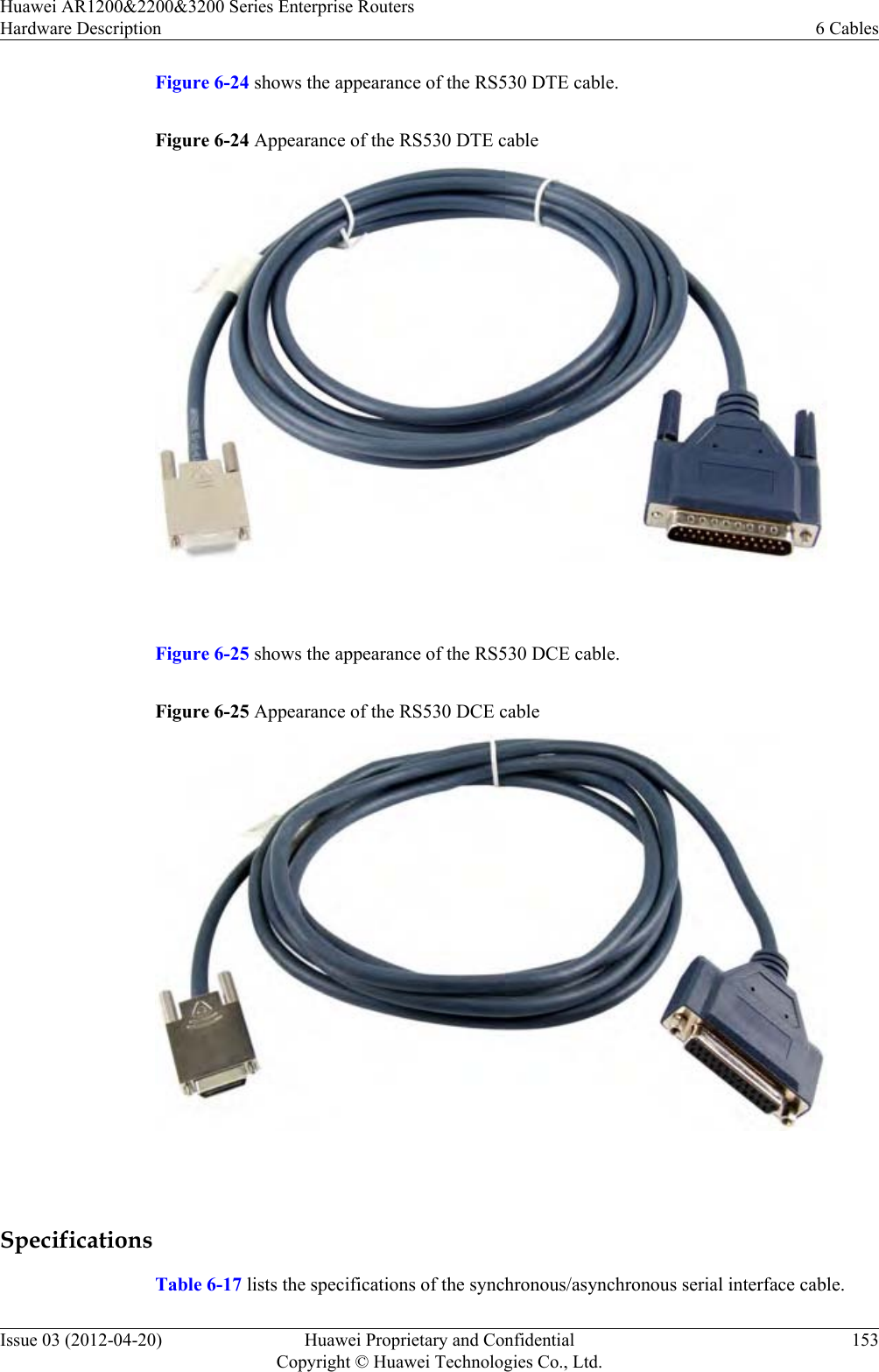 Figure 6-24 shows the appearance of the RS530 DTE cable.Figure 6-24 Appearance of the RS530 DTE cable Figure 6-25 shows the appearance of the RS530 DCE cable.Figure 6-25 Appearance of the RS530 DCE cable SpecificationsTable 6-17 lists the specifications of the synchronous/asynchronous serial interface cable.Huawei AR1200&amp;2200&amp;3200 Series Enterprise RoutersHardware Description 6 CablesIssue 03 (2012-04-20) Huawei Proprietary and ConfidentialCopyright © Huawei Technologies Co., Ltd.153