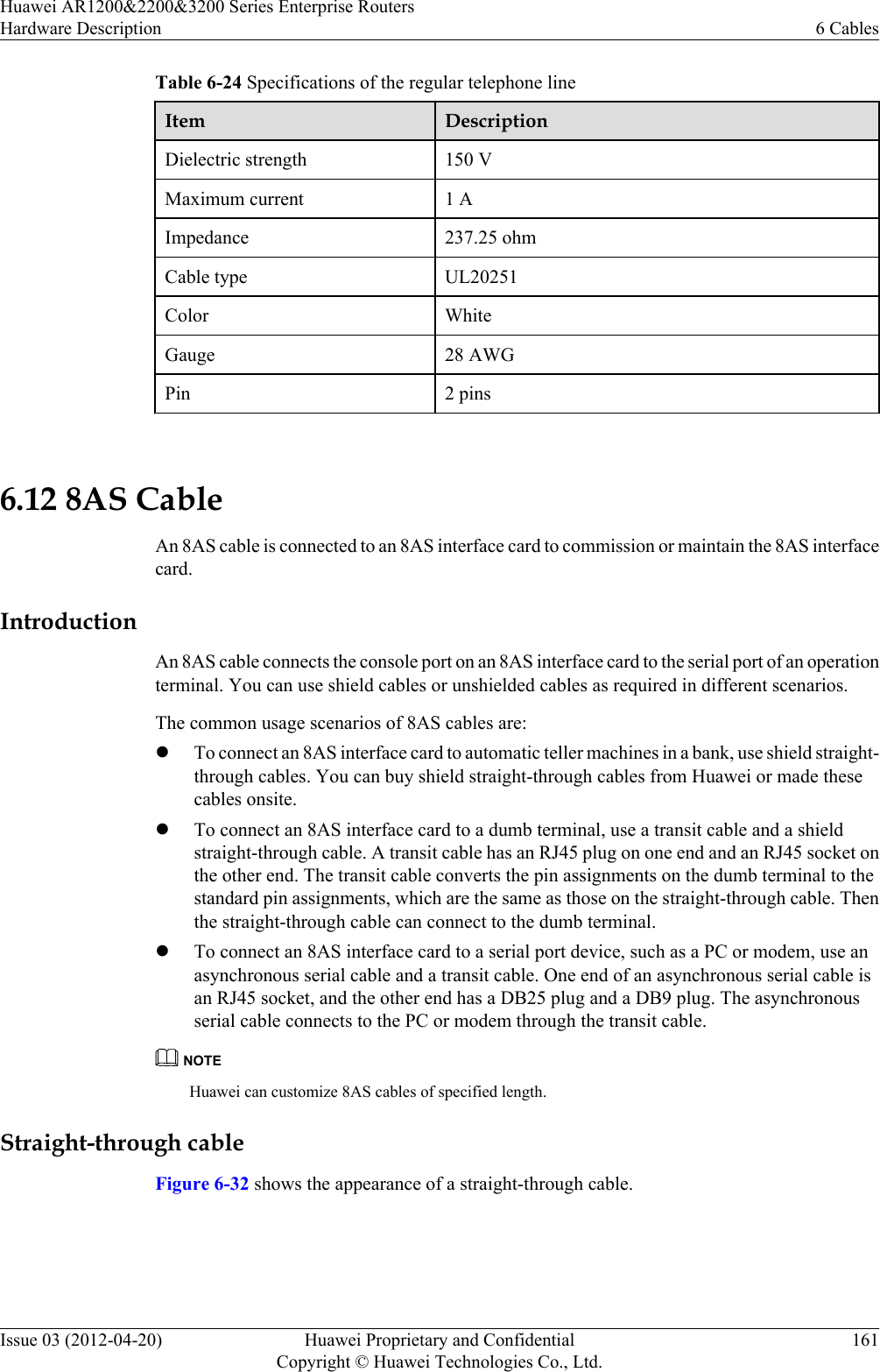 Table 6-24 Specifications of the regular telephone lineItem DescriptionDielectric strength 150 VMaximum current 1 AImpedance 237.25 ohmCable type UL20251Color WhiteGauge 28 AWGPin 2 pins 6.12 8AS CableAn 8AS cable is connected to an 8AS interface card to commission or maintain the 8AS interfacecard.IntroductionAn 8AS cable connects the console port on an 8AS interface card to the serial port of an operationterminal. You can use shield cables or unshielded cables as required in different scenarios.The common usage scenarios of 8AS cables are:lTo connect an 8AS interface card to automatic teller machines in a bank, use shield straight-through cables. You can buy shield straight-through cables from Huawei or made thesecables onsite.lTo connect an 8AS interface card to a dumb terminal, use a transit cable and a shieldstraight-through cable. A transit cable has an RJ45 plug on one end and an RJ45 socket onthe other end. The transit cable converts the pin assignments on the dumb terminal to thestandard pin assignments, which are the same as those on the straight-through cable. Thenthe straight-through cable can connect to the dumb terminal.lTo connect an 8AS interface card to a serial port device, such as a PC or modem, use anasynchronous serial cable and a transit cable. One end of an asynchronous serial cable isan RJ45 socket, and the other end has a DB25 plug and a DB9 plug. The asynchronousserial cable connects to the PC or modem through the transit cable.NOTEHuawei can customize 8AS cables of specified length.Straight-through cableFigure 6-32 shows the appearance of a straight-through cable.Huawei AR1200&amp;2200&amp;3200 Series Enterprise RoutersHardware Description 6 CablesIssue 03 (2012-04-20) Huawei Proprietary and ConfidentialCopyright © Huawei Technologies Co., Ltd.161