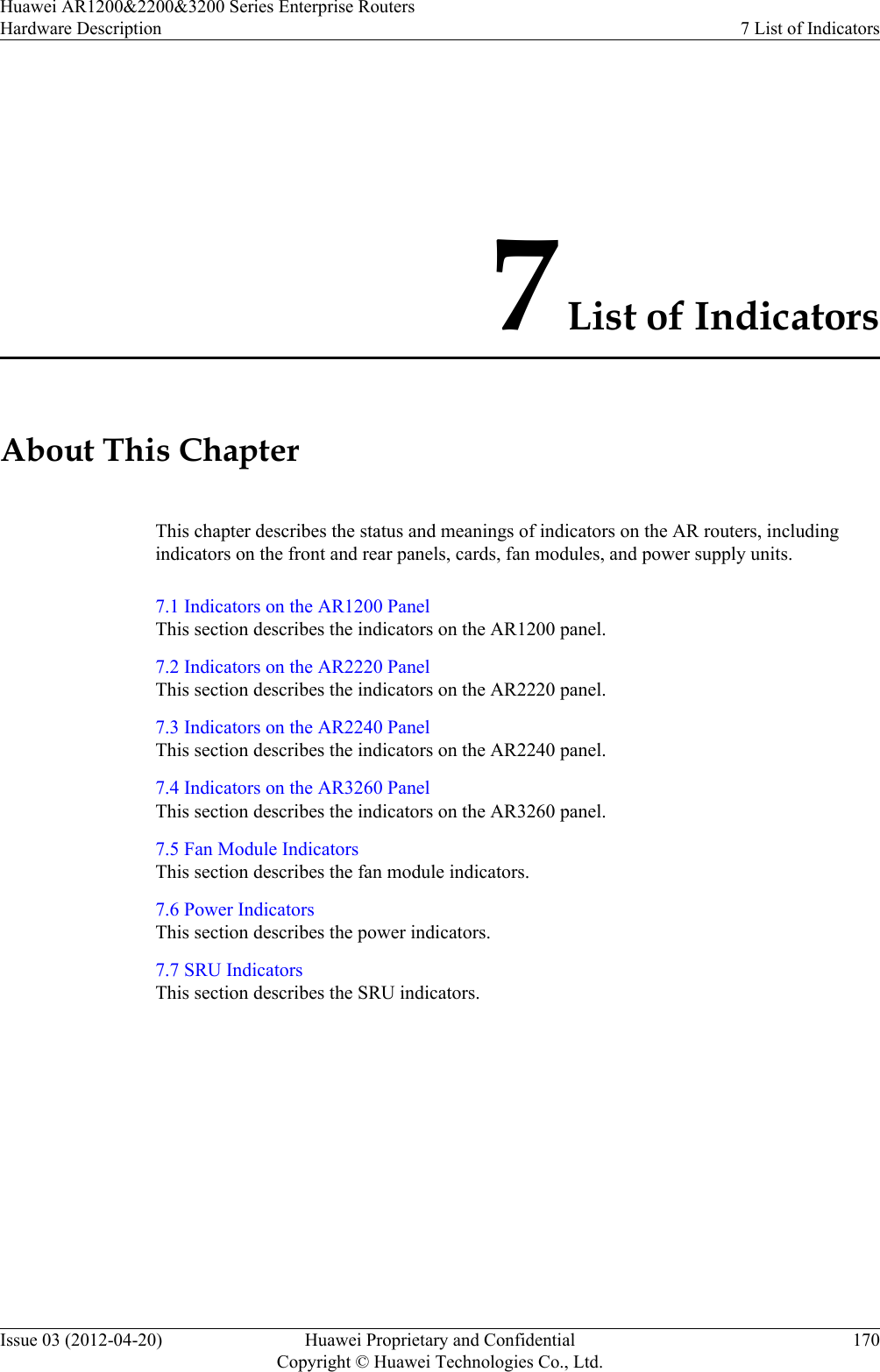7 List of IndicatorsAbout This ChapterThis chapter describes the status and meanings of indicators on the AR routers, includingindicators on the front and rear panels, cards, fan modules, and power supply units.7.1 Indicators on the AR1200 PanelThis section describes the indicators on the AR1200 panel.7.2 Indicators on the AR2220 PanelThis section describes the indicators on the AR2220 panel.7.3 Indicators on the AR2240 PanelThis section describes the indicators on the AR2240 panel.7.4 Indicators on the AR3260 PanelThis section describes the indicators on the AR3260 panel.7.5 Fan Module IndicatorsThis section describes the fan module indicators.7.6 Power IndicatorsThis section describes the power indicators.7.7 SRU IndicatorsThis section describes the SRU indicators.Huawei AR1200&amp;2200&amp;3200 Series Enterprise RoutersHardware Description 7 List of IndicatorsIssue 03 (2012-04-20) Huawei Proprietary and ConfidentialCopyright © Huawei Technologies Co., Ltd.170