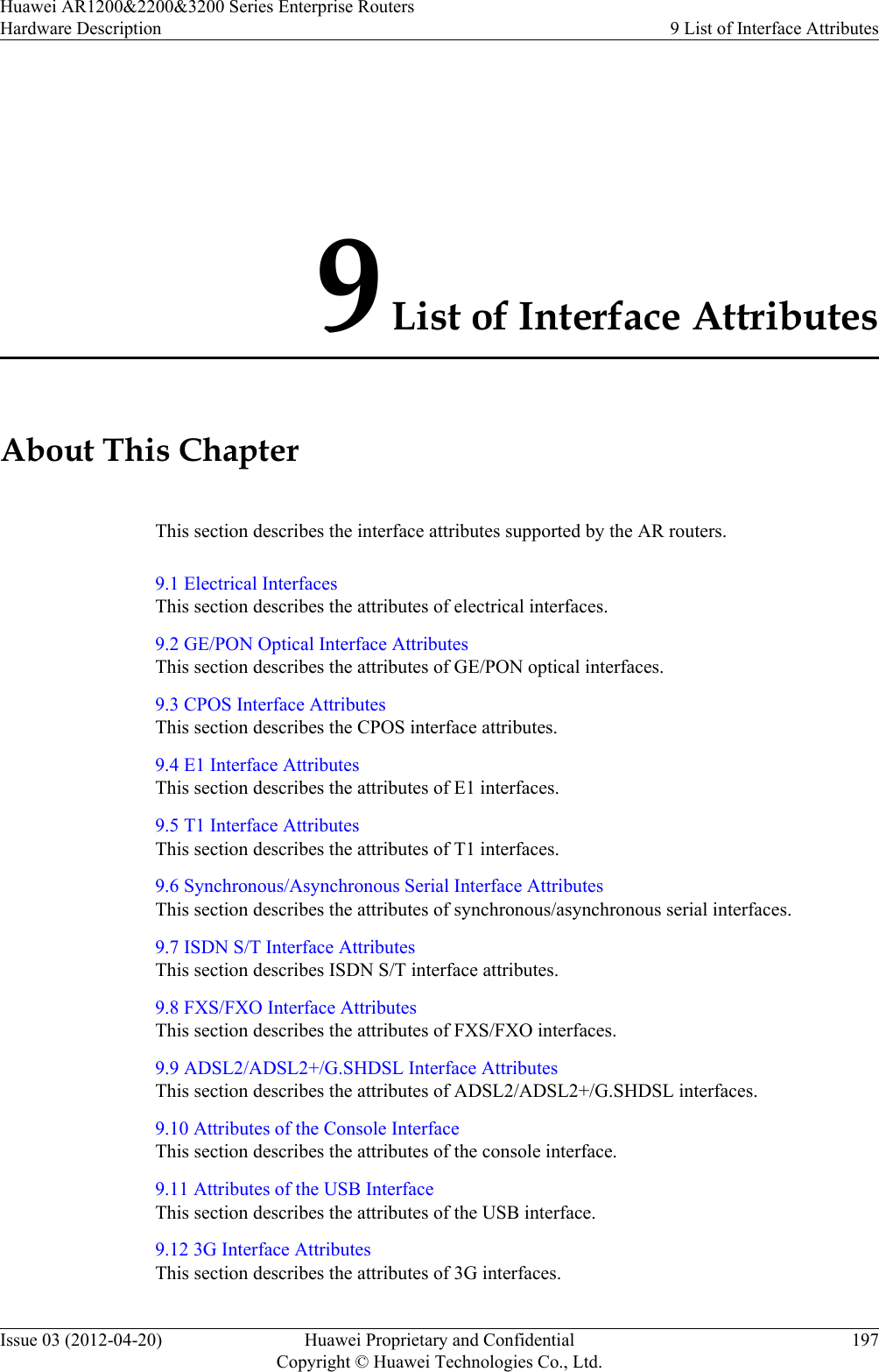 9 List of Interface AttributesAbout This ChapterThis section describes the interface attributes supported by the AR routers.9.1 Electrical InterfacesThis section describes the attributes of electrical interfaces.9.2 GE/PON Optical Interface AttributesThis section describes the attributes of GE/PON optical interfaces.9.3 CPOS Interface AttributesThis section describes the CPOS interface attributes.9.4 E1 Interface AttributesThis section describes the attributes of E1 interfaces.9.5 T1 Interface AttributesThis section describes the attributes of T1 interfaces.9.6 Synchronous/Asynchronous Serial Interface AttributesThis section describes the attributes of synchronous/asynchronous serial interfaces.9.7 ISDN S/T Interface AttributesThis section describes ISDN S/T interface attributes.9.8 FXS/FXO Interface AttributesThis section describes the attributes of FXS/FXO interfaces.9.9 ADSL2/ADSL2+/G.SHDSL Interface AttributesThis section describes the attributes of ADSL2/ADSL2+/G.SHDSL interfaces.9.10 Attributes of the Console InterfaceThis section describes the attributes of the console interface.9.11 Attributes of the USB InterfaceThis section describes the attributes of the USB interface.9.12 3G Interface AttributesThis section describes the attributes of 3G interfaces.Huawei AR1200&amp;2200&amp;3200 Series Enterprise RoutersHardware Description 9 List of Interface AttributesIssue 03 (2012-04-20) Huawei Proprietary and ConfidentialCopyright © Huawei Technologies Co., Ltd.197