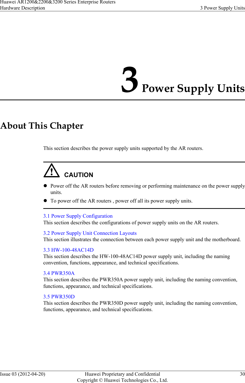 3 Power Supply UnitsAbout This ChapterThis section describes the power supply units supported by the AR routers.CAUTIONlPower off the AR routers before removing or performing maintenance on the power supplyunits.lTo power off the AR routers , power off all its power supply units.3.1 Power Supply ConfigurationThis section describes the configurations of power supply units on the AR routers.3.2 Power Supply Unit Connection LayoutsThis section illustrates the connection between each power supply unit and the motherboard.3.3 HW-100-48AC14DThis section describes the HW-100-48AC14D power supply unit, including the namingconvention, functions, appearance, and technical specifications.3.4 PWR350AThis section describes the PWR350A power supply unit, including the naming convention,functions, appearance, and technical specifications.3.5 PWR350DThis section describes the PWR350D power supply unit, including the naming convention,functions, appearance, and technical specifications.Huawei AR1200&amp;2200&amp;3200 Series Enterprise RoutersHardware Description 3 Power Supply UnitsIssue 03 (2012-04-20) Huawei Proprietary and ConfidentialCopyright © Huawei Technologies Co., Ltd.30