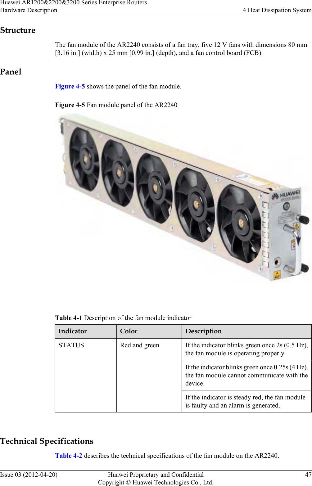 StructureThe fan module of the AR2240 consists of a fan tray, five 12 V fans with dimensions 80 mm[3.16 in.] (width) x 25 mm [0.99 in.] (depth), and a fan control board (FCB).PanelFigure 4-5 shows the panel of the fan module.Figure 4-5 Fan module panel of the AR2240 Table 4-1 Description of the fan module indicatorIndicator Color DescriptionSTATUS Red and green If the indicator blinks green once 2s (0.5 Hz),the fan module is operating properly.If the indicator blinks green once 0.25s (4 Hz),the fan module cannot communicate with thedevice.If the indicator is steady red, the fan moduleis faulty and an alarm is generated. Technical SpecificationsTable 4-2 describes the technical specifications of the fan module on the AR2240.Huawei AR1200&amp;2200&amp;3200 Series Enterprise RoutersHardware Description 4 Heat Dissipation SystemIssue 03 (2012-04-20) Huawei Proprietary and ConfidentialCopyright © Huawei Technologies Co., Ltd.47