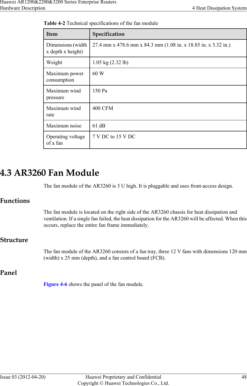 Table 4-2 Technical specifications of the fan moduleItem SpecificationDimensions (widthx depth x height)27.4 mm x 478.6 mm x 84.3 mm (1.08 in. x 18.85 in. x 3.32 in.)Weight 1.05 kg (2.32 lb)Maximum powerconsumption60 WMaximum windpressure150 PaMaximum windrate400 CFMMaximum noise 61 dBOperating voltageof a fan7 V DC to 15 V DC 4.3 AR3260 Fan ModuleThe fan module of the AR3260 is 3 U high. It is pluggable and uses front-access design.FunctionsThe fan module is located on the right side of the AR3260 chassis for heat dissipation andventilation. If a single fan failed, the heat dissipation for the AR3260 will be affected. When thisoccurs, replace the entire fan frame immediately.StructureThe fan module of the AR3260 consists of a fan tray, three 12 V fans with dimensions 120 mm(width) x 25 mm (depth), and a fan control board (FCB).PanelFigure 4-6 shows the panel of the fan module.Huawei AR1200&amp;2200&amp;3200 Series Enterprise RoutersHardware Description 4 Heat Dissipation SystemIssue 03 (2012-04-20) Huawei Proprietary and ConfidentialCopyright © Huawei Technologies Co., Ltd.48