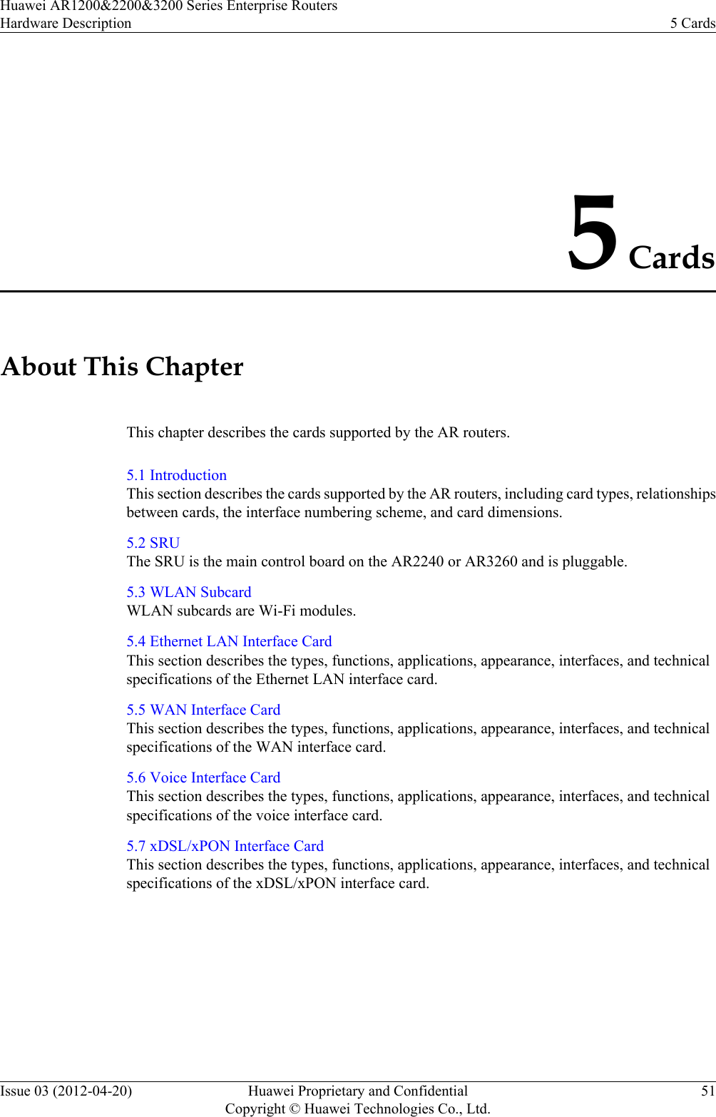 5 CardsAbout This ChapterThis chapter describes the cards supported by the AR routers.5.1 IntroductionThis section describes the cards supported by the AR routers, including card types, relationshipsbetween cards, the interface numbering scheme, and card dimensions.5.2 SRUThe SRU is the main control board on the AR2240 or AR3260 and is pluggable.5.3 WLAN SubcardWLAN subcards are Wi-Fi modules.5.4 Ethernet LAN Interface CardThis section describes the types, functions, applications, appearance, interfaces, and technicalspecifications of the Ethernet LAN interface card.5.5 WAN Interface CardThis section describes the types, functions, applications, appearance, interfaces, and technicalspecifications of the WAN interface card.5.6 Voice Interface CardThis section describes the types, functions, applications, appearance, interfaces, and technicalspecifications of the voice interface card.5.7 xDSL/xPON Interface CardThis section describes the types, functions, applications, appearance, interfaces, and technicalspecifications of the xDSL/xPON interface card.Huawei AR1200&amp;2200&amp;3200 Series Enterprise RoutersHardware Description 5 CardsIssue 03 (2012-04-20) Huawei Proprietary and ConfidentialCopyright © Huawei Technologies Co., Ltd.51