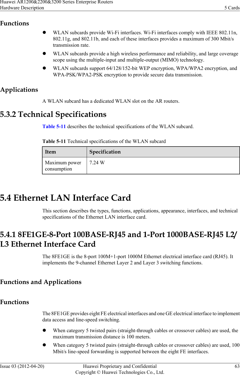 FunctionslWLAN subcards provide Wi-Fi interfaces. Wi-Fi interfaces comply with IEEE 802.11n,802.11g, and 802.11b, and each of these interfaces provides a maximum of 300 Mbit/stransmission rate.lWLAN subcards provide a high wireless performance and reliability, and large coveragescope using the multiple-input and multiple-output (MIMO) technology.lWLAN subcards support 64/128/152-bit WEP encryption, WPA/WPA2 encryption, andWPA-PSK/WPA2-PSK encryption to provide secure data transmission.ApplicationsA WLAN subcard has a dedicated WLAN slot on the AR routers.5.3.2 Technical SpecificationsTable 5-11 describes the technical specifications of the WLAN subcard.Table 5-11 Technical specifications of the WLAN subcardItem SpecificationMaximum powerconsumption7.24 W 5.4 Ethernet LAN Interface CardThis section describes the types, functions, applications, appearance, interfaces, and technicalspecifications of the Ethernet LAN interface card.5.4.1 8FE1GE-8-Port 100BASE-RJ45 and 1-Port 1000BASE-RJ45 L2/L3 Ethernet Interface CardThe 8FE1GE is the 8-port 100M+1-port 1000M Ethernet electrical interface card (RJ45). Itimplements the 9-channel Ethernet Layer 2 and Layer 3 switching functions.Functions and ApplicationsFunctionsThe 8FE1GE provides eight FE electrical interfaces and one GE electrical interface to implementdata access and line-speed switching.lWhen category 5 twisted pairs (straight-through cables or crossover cables) are used, themaximum transmission distance is 100 meters.lWhen category 5 twisted pairs (straight-through cables or crossover cables) are used, 100Mbit/s line-speed forwarding is supported between the eight FE interfaces.Huawei AR1200&amp;2200&amp;3200 Series Enterprise RoutersHardware Description 5 CardsIssue 03 (2012-04-20) Huawei Proprietary and ConfidentialCopyright © Huawei Technologies Co., Ltd.63